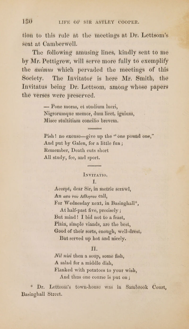 tion to this rule at the meetings at Dr. Lettsom’s seat at Camberwell. The following amusing lines, kindly seit to me by Mr. Pettigrew, will serve more fully to exemplify the animus which pervaded the meetings of this Society. The Invitator is here Mr. Smith, the Invitatus being Dr. Lettsom, among whose papers the verses were preserved. — Pone moras, et studium lucri, Nigrorumque memor, dum licet, ignium, Misce stultitiam concilio brevem. Pish! no excuse—give up the “ one pound one,” And put by Galen, for a little fun ; Remember, Death cuts short All study, fee, and sport. INVITATIO. I. Accept; dear Sir, in metric scrawl, An azo tov A@Anrov Call, For Wednesday next, in Basinghall*, At half-past five, precisely ; Plain, simple viands, are the best, Good of their sorts, enough, well-drest, But served up hot and nicely. IT. Wil nist then a soup, some fish, A salad for a middle dish, Flanked with potatoes to your wish, And thus one course is put on; ade “ Dr. Lettsom’s town-house was in Sambrook Court, Basinghall Street. es hepa,