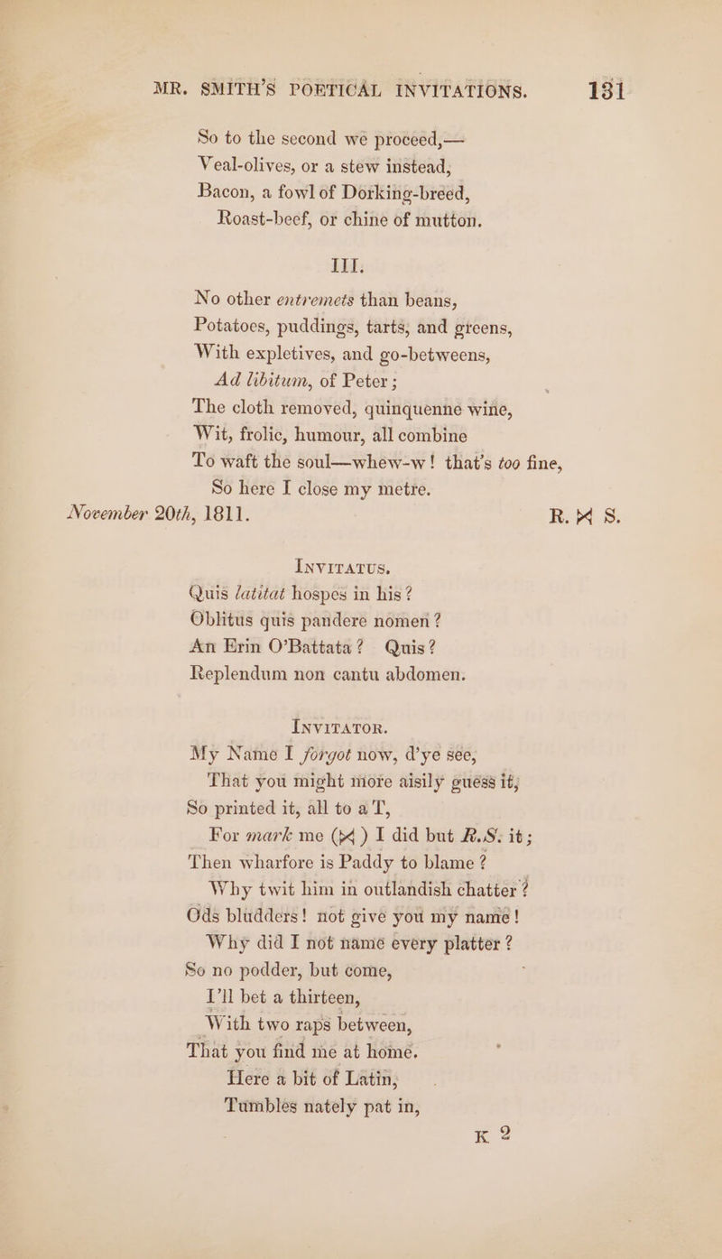 So to the second we proceed,— Veal-olives, or a stew instead, Bacon, a fowl of Dorking-breed, Roast-beef, or chine of mutton. II. No other entremets than beans, Potatoes, puddings, tarts, and gicens, With expletives, and go-betweens, Ad libitum, of Peter ; The cloth removed, quinquenne wine, Wit, frolic, humour, all combine To waft the soul—whew-w ! that’s too fine, So here I close my metre. November 20th, 1811. R. 4 S. INVITATUS. Quis datitat hospes in his ? Oblitus quis pandere nomen ? An Erin O’Battata? Quis? Replendum non cantu abdomen. INVITATOR. My Name I forgot now, d’ye see, That you might more aisily guéss it; So printed it, all to a T, For mark me (&gt;&lt; ) I did but #.S. it; Then wharfore is Paddy to blame ? , Why twit him in outlandish chatter ? Ods bludders! not give you my name! Why did I not name every platter ? So no podder, but come, ['ll bet a thirteen, W ith two raps between, That you find me at home. Here a bit of Latin, Tumbles nately pat in,