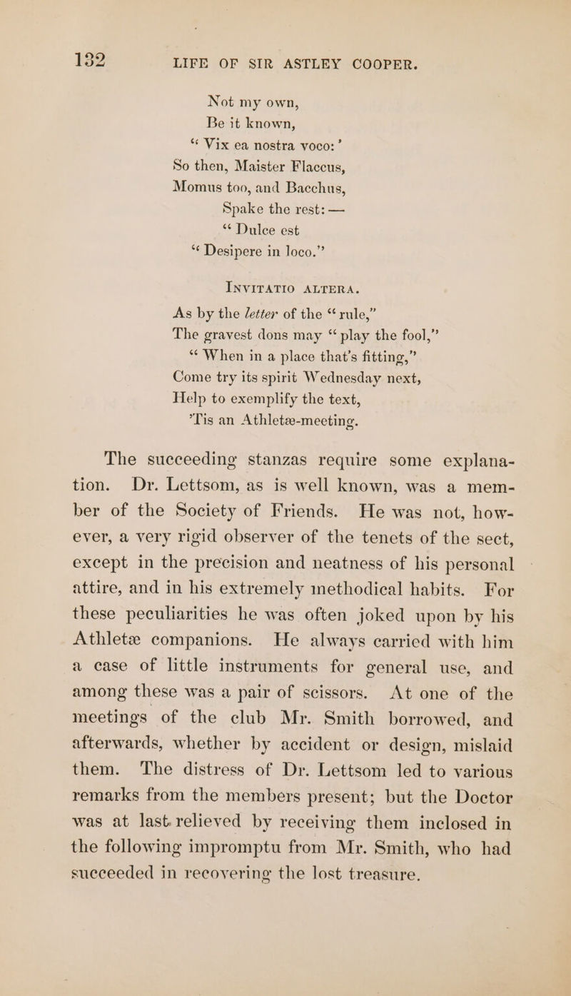 Not my own, Be it known, ** Vix ea nostra voco:’ So then, Maister Flaccus, Momus too, and Bacchus, Spake the rest: — “ Dulce est “¢ Desipere in loco.” INVITATIO ALTERA. As by the /etter of the “rule,” The gravest dons may “ play the fool,” *¢ When in a place that’s fitting,” Come try its spirit Wednesday next, Help to exemplify the text, Tis an Athletae-meeting. The succeeding stanzas require some explana- tion. Dr. Lettsom, as is well known, was a mem- ber of the Society of Friends. He was not, how- ever, a very rigid observer of the tenets of the sect, except in the precision and neatness of his personal attire, and in his extremely methodical habits. For these peculiarities he was often joked upon by his Athlete companions. He always carried with him a case of little instruments for general use, and among these was a pair of scissors. At one of the meetings: of the club Mr. Smith borrowed, and afterwards, whether by accident or design, mislaid them. The distress of Dr. Lettsom led to various remarks from the members present; but the Doctor was at last.relieved by receiving them inclosed in the following impromptu from Mr. Smith, who had succeeded in recovering the lost treasure.