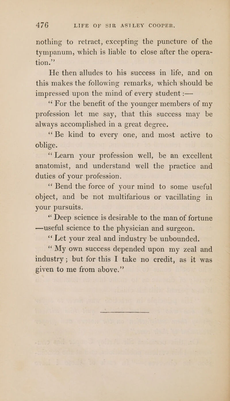 nothing to retract, excepting the puncture of the tympanum, which is liable to close after the opera- tion.” He then alludes to his success in life, and on this makes the following remarks, which should be impressed upon the mind of every student :— ‘For the benefit of the younger members of my profession let me say, that this success may be always accomplished in a great degree. ‘‘Be kind to every one, and most active to oblige. ‘‘Learn your profession well, be an excellent anatomist, and understand well the practice and duties of your profession. ‘“‘ Bend the force of your mind to some useful object, and be not multifarious or vacillating in your pursuits. “ Deep science is desirable to the man of fortune —useful science to the physician and surgeon. ‘‘ Let your zeal and industry be unbounded. ‘“ My own success depended upon my zeal and industry ; but for this I take no credit, as it was given to me from above.”