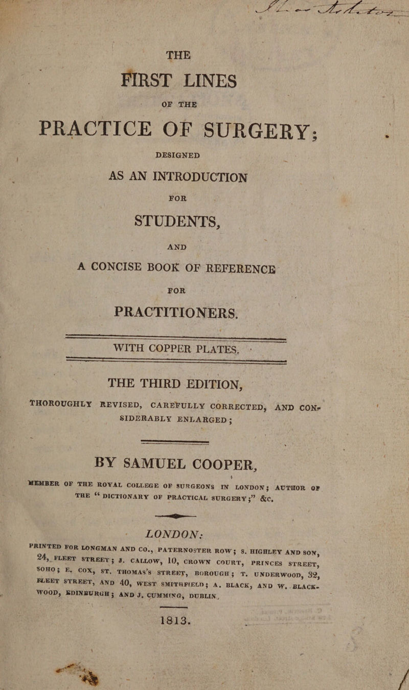 THE FIRST LINES OF THE PRACTICE OF SURGERY: DESIGNED AS AN INTRODUCTION FOR STUDENTS, AND A CONCISE BOOK OF REFERENCE FOR PRACTITIONERS. } WITH COPPER PLATES, EER REE ab AAAI A THE THIRD EDITION, THOROUGHLY REVISED, CAREFULLY CORRECTED, AND CON- SIDERABLY ENLARGED; BY SAMUEL COOPER, MEMBER OF THE ROYAL COLLEGE OF SURGEONS IN LONDON; AUTHOR OF. THE ‘* DICTIONARY OF PRACTICAL SURGERY 37 (&amp;e, Geecnmiae.. oem LONDON: PRINTED FOR LONGMAN AND CO., PATERNOSTER ROW; S. HIGHLEY AND SON, 24, FLEET STREET; J. CALLOW, 10, CROWN COURT, PRINCES STREET, SOHO E, COX, ST, THOMAS’S STREET, BOROUGH ; T. UNDERWOOD, 32, FLEET STREET, AND 40, WEST SMITHFIELD; A, BLACK, AND W,.BLACK- WOOD, BDINBURGH; AND J, CUMMING, DUBLIN, 1813.