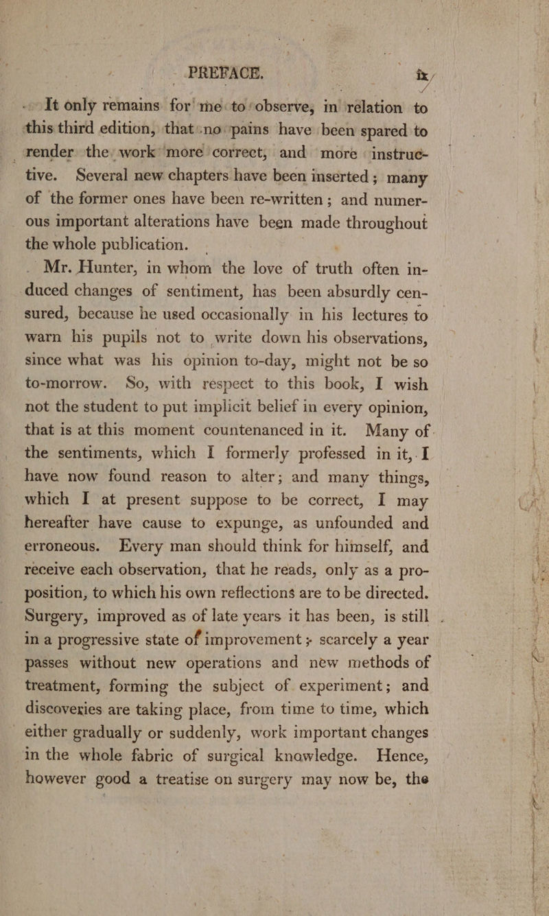 It only remains for’ me: to: observe, in relation to this third edition, thatno pains have been spared to render the work: more correct, and ‘more instruc- tive. Several new chapters have been inserted; many of the former ones have been re-written ; and numer- ous important alterations have been made throughout the whole publication. Mr. Hunter, in whom the love of truth often in- ived changes of sentiment, has been absurdly cen- sured, because he used occasionally in his lectures to warn his pupils not to write down his observations, since what was his opinion to-day, might not be so to-morrow. So, with respect to this book, I wish not the student to put implicit belief in every opinion, that is at this moment countenanced in it. Many of. the sentiments, which I formerly professed in it,. I have now found reason to alter; and many things, which I at present suppose to be correct, I may hereafter have cause to expunge, as unfounded and erroneous. Every man should think for himself, and receive each observation, that he reads, only as a pro- position, to which his own reflections are to be directed. in a progressive state of improvement ; scarcely a year passes without new operations and new methods of treatment, forming the subject of experiment; and discoveries are taking place, from time to time, which either gradually or suddenly, work important changes in the whole fabric of surgical knowledge. Hence, however good a treatise on surgery may now be, the