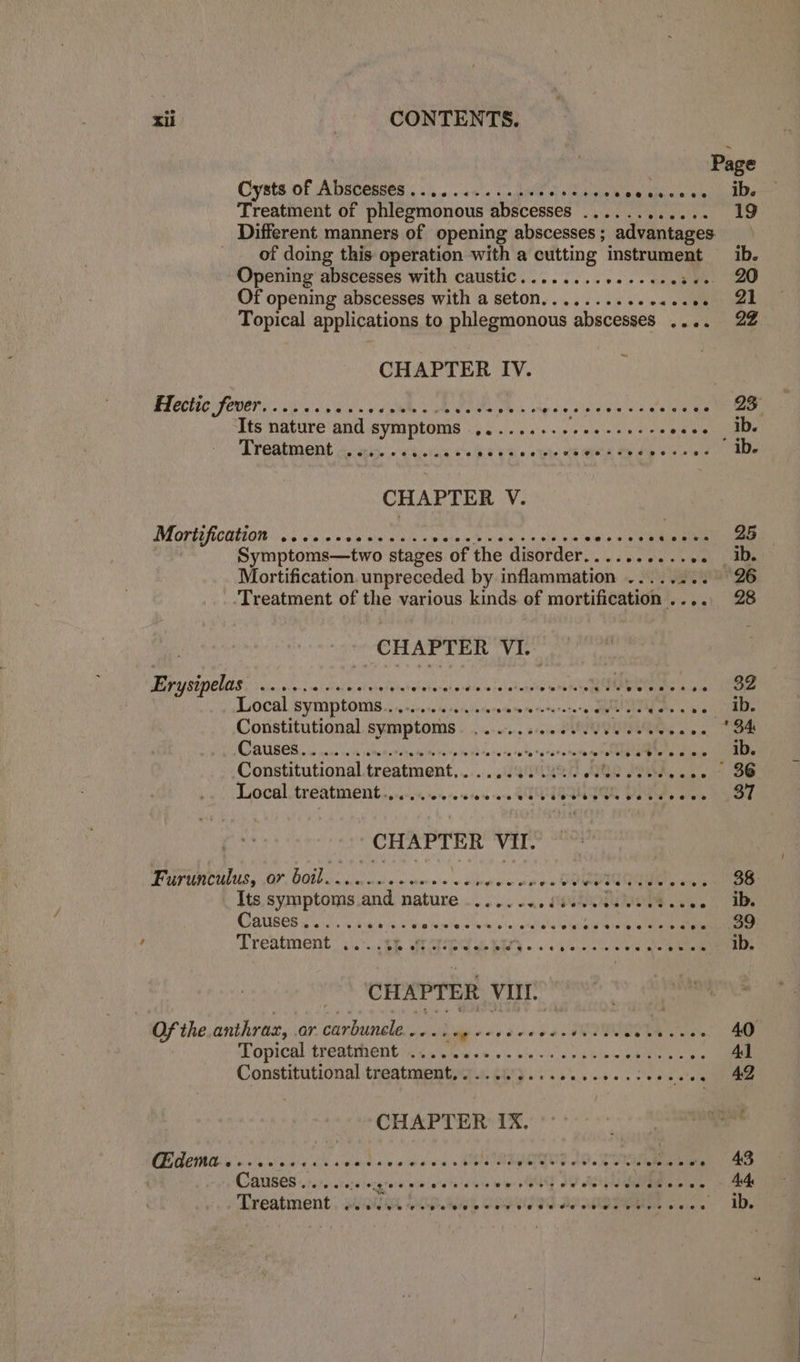 Page Cysts of Abscesses............. S Lipce wipe al: & mhdande Treatment of phlegmonous abscesses... .. Ev orie sys 19 Different manners of opening abscesses ; advantages _ _ of doing this operation with a cutting instrument —_ ib. Opening abscesses with caustic........ MP ak, Of opening abscesses with a seton..........+<.- vets nee Topical applications to phlegmonous abscesses .... 22 CH APTER IV. Hectic fever....... aks Calpe RR re Th. vigeis singe <a melee Gatos Its nature and symptoms HEIR esr a Be hg 28 oe. ADs Treatment eovroreegeenocereeeeeete weoereeereveeeerree ib. CHAPTER V. DEOL ROUTI OIE a6 ie jw wah teeth Ae lata ok Shae a a ee wiv ob gb kein een en Symptoms—two stages of the disorder..........4 ib. Mortification. unpreceded by inflammation ........ 26 ‘Treatment of the various kinds of peepee once 28 CHAPTER VI. Erysipelas Were uttetmbeate Hinkel idle mele terete meeting Tele ale noe) Oe Local. Symptoms... ecvsne te seule sesie myn tonerareta tnd As ss 5 colle Constitutional. symptoms «0.4... 020-2 OUI we ee AUGER. jane ish sepa dens wine esp odo resa She ratarstata ment elglg Bets tins ib. Constitutional treatment,........ 04 S12 REL Ie My ong in oe Local treatment... ..eeceeece ee eieeeeecesseees 37 CHAPTER VII. Furunculus, or boil. i ee ey eonrewoeerreees ee 38 Its symptoms.and nature -.... 2.4. 000N.0uN008 66. Ib Causes eoe@eecree & SS ©, OR Tele re eeeoeees oe Sc e 8 0s ee 8 6 2 eee 39 , Treatment ..>..58 eS 4 by PY oie eee BS wl CHAPTER Vill. Of the anthrac, or carbunele.... Lubldavdeepae Voy oS Ea 40 Topical treatrhent ............ wits woe Be tee Mee - + Constitutional treatment,.......... Weve ie CHAPTER IX. PE ci al alba EN ile ole cw ia de AO pameoree Jt eae ig 48 Treatment wuts, Site dat cooytiad sean’ eoeeee eeesn ib.