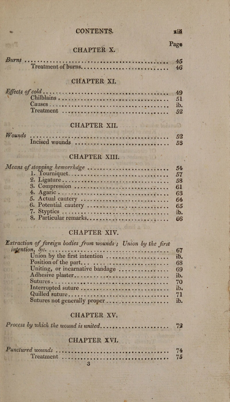 Mis CONTENTS. nif . Page CHAPTER X. RNR is oe vn si cdcaawe ees. 5 imine w' aria aie ea tn Maheha ina Treatment of burns Ee Rey ee eee wahtene asso 46 CHAPTER XI. Effects 0 Pe a cia 5 a tial do so nea erly decks och nats went AO ch tet.” woiraie Vila Wa iorle “ah ah escbpe wishdhd: ouallaad iia 6 Bde ier dle a's « 51 MO ial a .'as's siscare sea’, «fe toss)’ ee eek bo ib. Treatment sis tan ee abetniersa cheats ark wae + nen 52 Incised a ads IRE A CHAPTER XIII. Means of stopping hemorrhage: o6!eseig.ni:ees'sied aie verigeeatesce | OM Reais ats vik ls wher ues, a Wn. ioe. nacnie «lee a 57 Bi LABAGULC isa ein of a's ee eT ye eben sty’: si Seis oe Be SCOUMALCRGIOTN re g/cm tiirnt aah eaten, ofan 9 -eiaisaivret hts 6 4 « 61 RR eis’ irig hyd: lvins'o Readers Dic we6. 6 bwin Ee = a 6S 5. Actual cautery ........ utamaislaiert ‘alentioiey’ ee hs 8 64 6:,, Potential cautery... mwckie oe. oe D Ssseeri eric SY afse 65 (Oe ae SY BEE ib. Bei OLUCULAY FEMATKS . . . oa.0 5, cant ecepvaie ncvtun-s'id' > «> « 66 CHAPTER XIV. Extraction of goo bodies from wounds ; Union by the first EN CON arilt ta i hei sa’ Nay Asad vx. w ¥ ge dunce eechenie Union by the first intention .. Loe cde cee eee. ib. ROMUOMOL Ge, parte. 14.20 ek aenies nae din mah «6 « . 68 Uniting, or incarnative bandage ...........0.... 69 Be tees wrode ottbuttyge 2: eanentey ites ib. RN oy ainastdy's ok knights ne PTS a 70 Interrupted sitiercubenanatniain tela de eha tan Sig wisi ib. oss shale, hse 9 Wn tale cnn nds spans inn > « 71 Sutures not generally proper.........-.0000% sates tants CHAPTER XV. CHAPTER XVI. marta, Wounds nem on tt tks Sead EN NES 3 ern