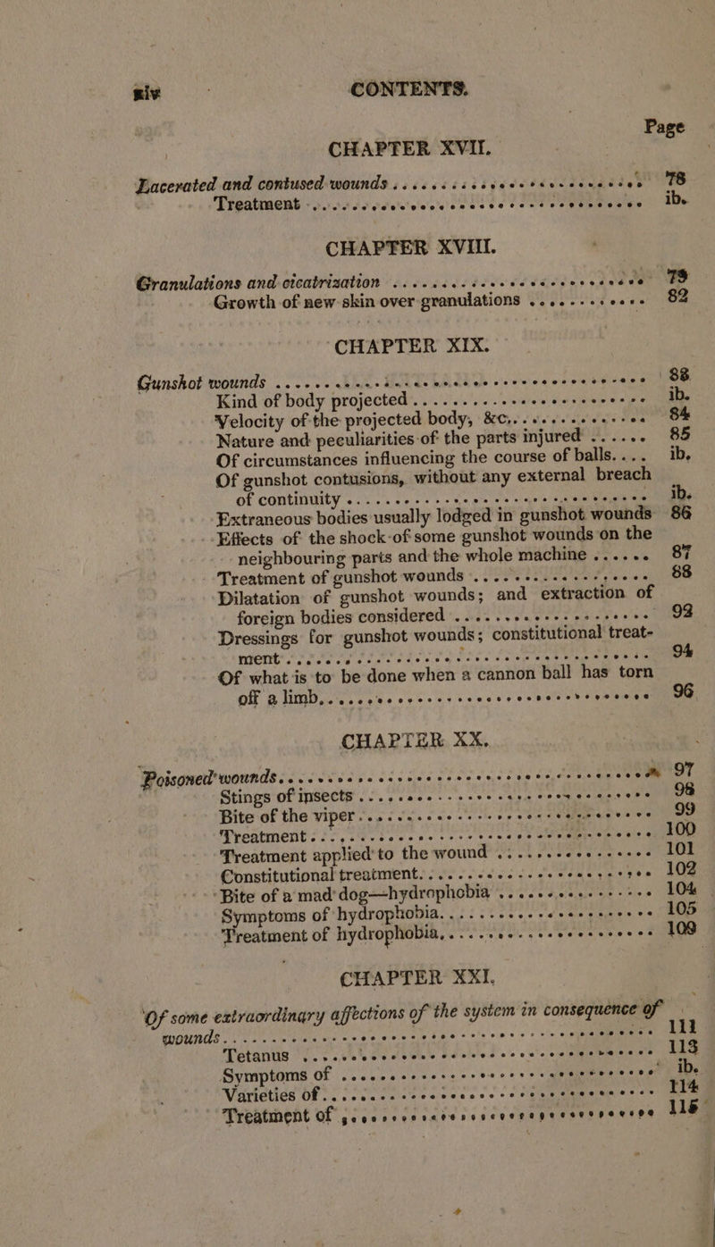 : Page CHAPTER XVII. Eacerated and contused wounds .....4. +: Pepe dcdadcdedaadee Tee ; Treatment - poor ccecele'secececcte tess vopessecvo ib. CHAPTER XVII. Granulations and cicatrization ...... TT eRE TEED RPP ah. od ! Growth of new skin over-granulations ........+... 82 CHAPTER XIX. Gunshot wounds 0.200. ce eecdesececeseeeroes iol Rais pone Kind of body projected ........-.eeeeeereccerce ib. Velocity of the projected body, &C,..+..-.++.+- Pte Nature and: peculiarities of the parts injured ...... 85 Of circumstances influencing the course of balls.... ib, Of gunshot contusions, without any external breach of continuity ........... sens cee ne es ee Slalack eae aa Extraneous bodies usually lodged in gunshot wounds 86 _. Effects of the shock-of some gunshot wounds on the neighbouring parts and the whole machine ...... 87 Treatment of gunshot wounds .....-..-.+-+,+-+. 88 Dilatation of gunshot wounds; and extraction of foreign bodies considered ......+2s-+-+eeseeeee 92 Dressings for gunshot wounds; constitutional treat- nrent’ o's. PSEPI RE ee BRP nie Aire Ty ite” 94 Of what is to be done when a cannon ball has torn off a limb... ccc cree ee eee oop ee e.ct0h'h dip hie can CHAPTER XX. Poisoned’ wourds....sseeseecers Rd paneer vs 6a Se iio Cegray . Stings of insects ..... SU ie cae ne See eb ees Bite of the viper....0..cee see ee eees RS ee noe Treatment... ...-scccee cere tcsscesccercees ve ee Treatment applied'to the wound ....... ger gee. 101 Constitutional treatment... 2. 6s ee eee eee etree 102 ‘Bite of a mad’ dog—hydrophobia ....++eee---- .ee LOK. Symptoms of hydrophobia..........- oe ate ieee, © 105 Treatment of hrydrophobia, eres ees ree ooo. 109 CHAPTER XXI. x OT a cee eet i ys sas tere saeebuwee AME Tetanus ...... be dba banleted sie ate name Shiaie ce. Uae Symptoms of ..... Utioy gas oa, ee ‘higth by e's 0 oe Oe Nitatiae bes: SMe sor. fs) aes oe Treatment of geecreccvctenccceoregecserpeceee lle”