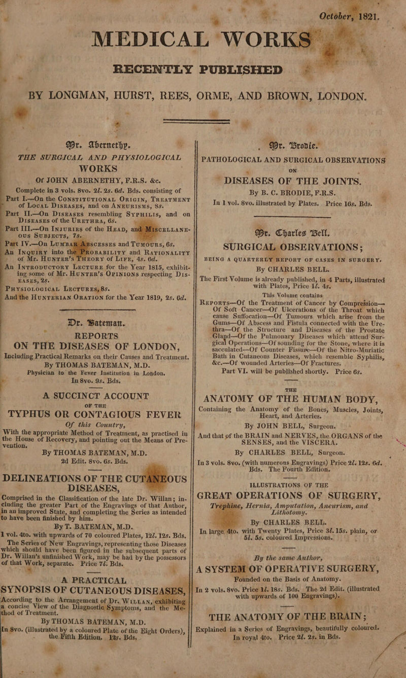 ne ( wa BY LONGMAN, HURST, REES, * ; Wr. Abernethy. % | THE SURGICAL AND PHYSIOLOGICAL WORKS . Of JOHN ABERNETHY, F.R.S. &c. _ Complete in 3 vols. 8vo. 27. 2s. 6d. Bds. consisting of Part I.—On the ConsTiTUTIONAL ORIGIN, TREATMENT of Loca Diskasss, and on ANEURISMs, 8s. Part I1.—On Diszasrs resembling SypHiLis, and on Diseases of the URETHRA, 65. — Part I11.—On Insurixs of the Hzap, ous SUBJECTS, 75S. Part IV.—On Luws scEssEs and Tumours, 6s. An Inquiry into tl -OBABILITY and RATIONALITY . of Mr. Hunrer’s THrory of Lirx, 4s. 6d. An Intrropuctory Lecture for the Year 1815, exhibit- ing some of Mr. HunTER’s OPINIONS respecting D1s- Y EASES, 28. Puysrotocica, Lecrurgs, 8s. And the Hunrert1an Orarion for the Year 1819, 2s. 6d. Dr. Batenran. REPORTS _ ON THE DISEASES OF LONDON, Including Practical Remarks on their Causes and Treatment. | By THOMAS BATEMAN, M.D. . Physician to the Fever Institution in. London. 4 In 8vo. 9s. Bds. A SUCCINCT ACCOUNT . OF THE TYPHUS OR CONTAGIOUS FEVER Of this Country, } With the appropriate Method of Treatment, as practised in the House of Recovery, and pointing out the Means of Pre- vention. ’ By THOMAS BATEMAN, M.D. ; 2d Hdit. 8vo. 6s. Bds. DELINEATIONS OF THE CU OUS DISEASES, Comprised in the Classification of the late Dr. Willan; in- cluding the greater Part of the Engravings of that Author, in an improved State, and completing the Series as intended to have been finished by him. ; _ ByT. BATEMAN, M.D. 1 vol. 4to. with upwards of 70 coloured Plates, 127. 12s. Bds. The Series of New Engravings, representing those Diseases which should have been figured in the subsequent parts of of that ee separate. Price 72. Bds. ‘ A PRACTICAL According to the Arrangement of Dr. WIitLLAN, exh hod of Treatment. 6 By THOMAS BATEMAN, M.D. In Syo. (illustrated by a coloured Plate of the Eight Orders), i : the Fifth Edition, As Bas, _ i m * i ee ‘ue ee. ORME, AND BROWN, LONDON. Ps me _ Dr. Brovie. PATHOLOGICAL AND SURGICAL OBSERVATIONS my ON 4 ' DISEASES OF THE JOINTS. By B. C. BRODIE, F.R.S. In 1 yol. 8vo. illustrated by Plates. Price 16s. Bds. WP Wr. Charles Bell. SURGICAL OBSERVATIONS ; BEING A QUARTERLY REPORT OF CASES IN SURGERY. By CHARLES BELL. The First Volume is already published, in 4 Parts, illustrated with Plates, Price 1/. 4s. This Volume contains Reports—Of the Treatment of Cancer by Compression— Of Soft Cancer—Of Ulcerations of the Throat which cause Suffocation—Of Tumours which arise from the Gums—Of Abscess and Fistula connected with the Ure- thra—Of the Structure and Diseases of: the Prostate -Gland—Of the Pulmonary Diseases which attend Sur- gical Operations—Of sounding for the Stone, where it is sacculated—Of Counter Fissure—-Of the Nitro-Muriatic Bath in Cutaneous Diseases, which resemble Syphilis, &c.—Of wounded Arteries—Of Fractures, Part VI. will be published shortly. Price 6s. THE ANATOMY OF THE HUMAN BODY, Containing the Anatomy of the Bones, Muscles, Joints, Heart, and Arteries, 1 By JOHN BELL, Surgeon. And that of the BRAIN and NERVES, the ORGANS of the SENSES, and the VISCERA. By CHARLES BELL, Surgeon. In 3 vols. 8vo. (with numerous Engravings) Price 22. 12s. 6d. Bds. The Fourth Edition. ILLUSTRATIONS OF THE GREAT OPERATIONS OF SURGERY, -Trephine, Hernia, Amputation, Aneurism, and Lithotomy. , By CHARLES BELL. In large 4to. with Twenty Plates, Price 37. 15s. plain, or 51. 5s. coloured Impressions. 1 a By the same Author, 7 M OF OPERATIVE SURGERY, Founded on the Basis of Anatomy. In 2 vols. 8vo. Price 1. 18s. Bds. The 2d Edit. (illustrated with upwards. of 100 Engravings , Explained in a Series of Engrayings, beautifully coloured. | In royal 4to. Price 2d. 2s, in Bas. ‘6 THE ANATOMY OF THE BRAIN; —