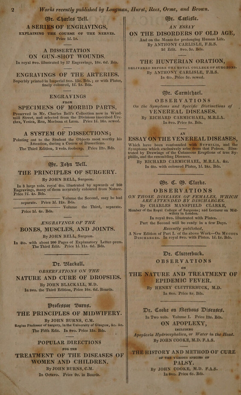 +. NGRAVINGS, THE ee RSE OF THE NERVES. sg Price 12. 1s. —— A DISSERTATION GUN-SHOT WOUNDS. ENGRAVINGS OF THE ARTERIES. Superbly printed in Imperial 8vo. 15s. Bds. ; or with Plates, finely coloured, 12. 1s. Bds. ENGRAVINGS FROM A SPECIMENS OF MORBID PARTS, reserved in Mr. Charles Bell’s Collection now in Wind- mill Street, and selected from the Divisions inscribed Ure- thra, Vesica, Ren, Morbosa et Lesa. Price 12. 16s. sewed. A SYSTEM OF DISSECTIONS; Pointing out to the Student the Objects most worthy his Attention, during a Course of Dissections. : The Third Edition, 2 vols. foolseap. Price 12s. Bds. Dr. John Bell. THE PRINCIPLES OF SURGERY. 7 By JOHN BELL, Surgeon. In 3 large vols. royal 4to. illustrated by upwards of 160 Engravings, many of them accurately coloured from Nature. Price 77. 4s. Bds. t _—_—___—_—_ —— Volume the Second, may be had separate. Price 32. 12s. Bds. Volume the Third, separate. Price 12. 4s. Bds. : ENGRAVINGS OF THE ’ BONES, MUSCLES, AND JOINTS. By JOHN BELL, Surgeon. In 4to. with about 200 Pages of Explanatory Letter-press. The Third Edit. Price 12. 11s. 6d. Bds. Dr. Blackall. OBSERVATIONS ON THE NATURE AND CURE OF DROPSIES. By JOHN BLACKALL, M.D. In 8vo. the Third Edition, Price 10s. 6d. Boards. Professor Burng. THE PRINCIPLES OF MIDWIFERY. By JOHN BURNS, C.M. The Fifth Edit. In 8yo. Price a ae POPULAR DIRECTIONS FOR THE MEN AND CHILDREN. By JOHN BURNS, ©.M. In Octavo. Price 9s. in Boards. * n, Hurst, Recs, Orme, and Brown. #4 Wr. Carliste. . ; ON THE DISORDERS OF OLD AGE, — And on the Means for prolonging Human Life. By ANTHONY CARLISLE, F.R.S. 2d Edit. Svo. 5s. Bds. — THE HUNTERIAN ORATION, | DELIVERED BEFORE THE ROYAL COLLEGE OF SURG By ANTHONY CARLISLE, F.R.S. In 4to. |Pvice 5s. sewed. eM * Wr. Carmichael. OBSERVATIONS On the Symptoms and Specific Distinctions of VENEREAL DISEASES. By RICHARD CARMICHAEL, M.R.LA. In 8vo. Price 9s. Bds. — Which have been confounded W Symptoms which exclusively arise 1 trated by Drawings of the Cutaneov | philis, and the resembling Diseases. By RICHARD CARMICHAEL, M.R.1.A. &c. In 4to. with colourel, Plates, 12. 18s. Bds. ee L DISEASES, 1 SYPHILIs, and the rom that Poison. Illus- s Eruptions of true Sy- HE VENEREA Wr. C. WD. Clarke. OBSERVATIONS ON THOSE DISEASES OF FEMALES, WHICH ARE ATTENDED BY DISCHARGES. By CHARLES MANSFIELD CLARKE, Member of the Royal College of Surgeons; and Lecturer on Mid- wifery in London. In royal 8vo. illustrated with Plates. f . Part the Second will be ready in afew Days. _ Recently published, y A New Edition of Part I. of the above Work—On Mucous DiscuarceEs. In royal 8vo. with Plates. 12. 1s. Bds. Or. Clutterbuck, OBSERVATIONS * on | URE AND TREATMENT OF ~ EPIDEMIC FEVER. o HENRY CLUTTERBUCK, M.D. In 8vo. Price 8s. Bds. ; THE 1 o iM al bh alsa cat * Dr. Cooke on Merhoug Diseases, — a In Two vols. Volume I. Price 12s. Bds. ON APOPLEXY, INCLUDING at jnah® , Apoplexia Hydrocephalica, or Water in the Head. 7 > —— . : ‘HE HISTORY AND METHOD OF CURE — oF T IOUS SPECIES OF » 5 Ma PALSY. By JOHN COOKE, M.D. F.A.S. 3 Price 6s. Bas. _ * s 7 * “fl 7