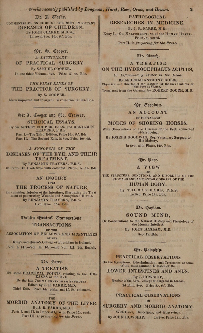 «~ Dr. FI. Clarke. COMMENTARIES ON SOME OF THE MOST IMPORTANT DISEASES OF CHILDREN, By JOHN CLARKE, M.D. &c. In royal 8vo. 10s. 6d. Bds. s Mr. D. Cooper, A DICTIONARY OF PRACTICAL SURGERY. By SAMUEL COOPER. In one thick Volume, 8vo. Price 12. 4s. Bds. — THE FIRST LINES OF THE PRACTICE OF SURGERY. By S. COOPER. Much improved and enlarged. 2 vols. 8vo. 12. 10s. Bds. Sir A. Cooper ann Wr, Travers. _SURGIC AL ESSAYS. By Sir ASTLEY COOPER, F.R.S. and BENJAMIN TRAVERS, F.R.S. Part I.—The Third Edition, Price 10s. 6d. Bds. Part 11.—The Second Edit. in 8vo. Price 10s. 6d. A SYNOPSIS OF THE DISEASES OF THE EYE, AND THEIR TREATMENT. By BENJAMIN TRAVERS, F.R.S. 2d Edit. In 1 vol. 8vo. with coloured Plates, 12. 5s. Bds. AN INQUIRY INTO THE PROCESS OF NATURE. in repairing Injuries of the Intestines, illustrating the Treat- ment of penetrating Wounds and Strangulated Hernia. By BENJAMIN TRAVERS, F.R. AN: 1 vol. 8vo. 15s. - , : Dublin MWenical Transactions. TRANSACTIONS SSP OF THE _ ASSOCIATION OF FELLOWS AND LI OF THE King’s and Queen’s College of Physicians in Pieiand. Vol. I. 14s.—Vol. Il. 16s.—and Vol. III. 14s. Boards. 2 LATES > Dr. Farre. _ A TREATISE On some PRACTICAL POINTS relating to the DIS- EASES of the EYE. By the late Jonn CUNNINGHAM SAUNDERS. : Edited by J. R. FARRE, M.D. Third Edit. Price 14s. plain, and 10. 5s. coloured. —_—_— x MORBID ANATOMY OF THE LIVER. By J. R. PARRE, M.D. 7 Parts I. and IL. in Imperial ‘to, Price 15s. each, Part III. is prepar the Press. >. PATHOLOGICAL RESEARCHES IN MEDICINE. By J. R. FARRE, M.D. Essay 1.—On Mabrormarions of the HUMAN HEART. Price 7s. sewed. Part II. is preparing for the Press. Dr. Gooch. A TREATISE ON THE HYDROCEPHALUS ACUTUS, Or Inflammatory Water in the Head. By LEOPOLD ANTHONY GOLIS, Physician and Director of the Institute for the Sick Children of the Poor at Vienna. Translated from the German, by ROBERT GOOCH, M.D. Mr. Goonwin. AN ACCOUNT OF THE VARIOUS MODES OF SHOEING HORSES. With Observations on the Diseases of the Feet, connected with Shoeing. By JOSEPH GOODWIN, Esq. Veterinary Surgeon to His Majesty. In 8vo. with Plates, 12s. Bds. Wr. Mare. A VIEW OF THE STRUCTURE, FUNCTIONS, AND DISORDERS OF THE STOMACH AND ALIMENTARY ORGANS OF THE HUMAN BODY. By THOMAS HARE, F.L.S. In 8vo. Price 12s. Bds. oe Dr. Waslam. SOUND MIND, Or Contributions to the Natural History and Physiology of the Human Intellect. By JOHN HASLAM, M.D. 8vo. 7s. Bds. ~ Wr. Mowship. _ PRACTICAL OBSERVATIONS On the ‘Symptoms, Discrimination, and Treatment of some of the most common Diseases of the LOWER INTESTINES AND ANUS. By J. HOWSHIP, _ Member. of the Royal College of Surgeons in London. 2d Edit. 8vo. Price 8s. 6d. Bds, iy >» PRACTICAL OBSERVATIONS IN SURGERY AND MORBID ANATOMY. With Cases, Dissections, and Engravings. — By JOHN HOWSHIP. In 8vo. Price 18s. Bds.