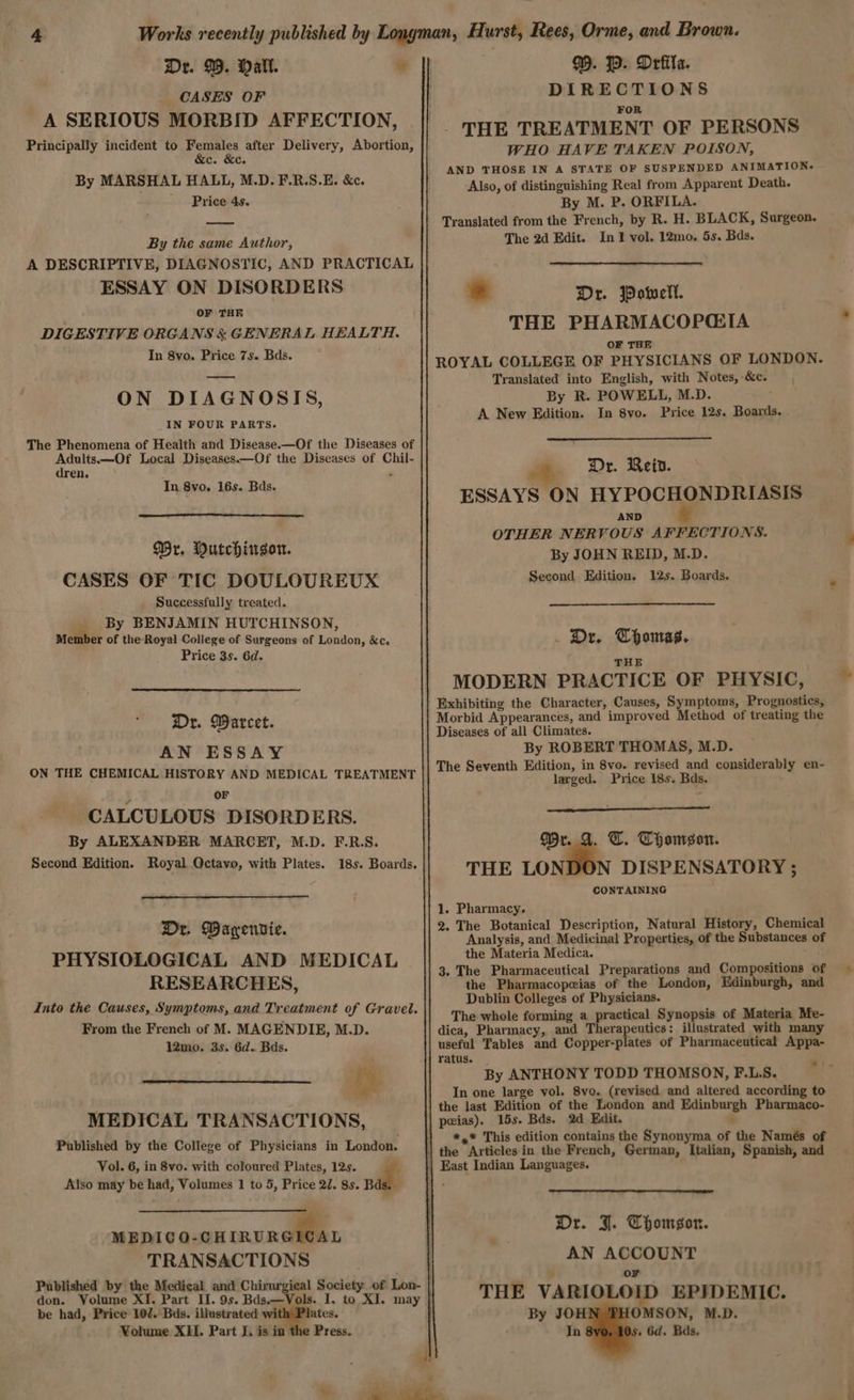 Dr. 99. Mall. CASES OF A SERIOUS MORBID AFFECTION, Principally incident to bie aes after Delivery, Abortion, Gs es By MARSHAL HALL, M.D. F.R.S.E. &c. Price 4s. By the same Author, A DESCRIPTIVE, DIAGNOSTIC, AND PRACTICAL ESSAY ON DISORDERS OF THE DIGESTIVE ORGANS & GENERAL HEALTH. In 8vo. Price 7s. Bds. —— ON DIAGNOSIS, _IN FOUR PARTS. The Phenomena of Health ahd Disease.—Of the Diseases of Adults.—Of Local Diseases—Of the Diseases of Chil- dren, ° In 8vo. 16s. Bds, Wr. Mutchingor. CASES OF TIC DOULOUREUX Successfully treated. By BENJAMIN HUTCHINSON, Member of the-Royal College of Surgeons of London, &c. Price 3s. 6d. Dr. Warcet. AN ESSAY ON THE CHEMICAL HISTORY AND MEDICAL TREATMENT OF CALCULOUS DISORDERS. By ALEXANDER MARCET, M.D. F.R.S. Second Edition. Royal Octavo, with Plates. 18s. Boards. Dr. Waryenvie. PHYSIOLOGICAL AND MEDICAL RESEARCHES, From the French of M. MAGENDIE, M.D. 12mo. 3s. 6d.. Bds. MEDICAL TRANSACTIONS, Published by the College of Physicians in London. Vol. 6, in 8vo. with coloured Plates, 12s. Also may be had, Volumes 1 to 5, Price 27. 8s. Bds. MEDICO-CH a 4 TRANSACTIONS . IP. Drfila. DIRECTIONS FOR THE TREATMENT OF PERSONS WHO HAVE TAKEN POISON, AND THOSE IN A STATE OF SUSPENDED ANIMATION+ Also, of distinguishing Real from Apparent Death. By M. P. ORFILA. Translated from the French, by R. H. BLACK, Surgeon. The 2d Edit. In1 vol. 12mo. 5s. Bds. Dr. Powell. THE PHARMACOPQIA OF THE ROYAL COLLEGE OF PHYSICIANS OF LONDON. Translated into English, with Notes, &c. By R. POWELL, M.D. A New Edition. In 8vo. Price 12s. Boards. Dr. Reid. ESSAYS ON HYPOCHONDRIASIS AND OTHER NERVOUS AFFECTIONS. By JOHN REID, M.D. Second Edition. 12s. Boards. . De. Thonras. THE MODERN PRACTICE OF PHYSIC, Exhibiting the Character, Causes, Symptoms, Prognostics, Morbid Appearances, and improved Method of treating the Diseases of all Climates. By ROBERT THOMAS, M.D. The Seventh Edition, in 8vo. revised and considerably en- - larged. Price 18s. Bds. Mr. A. T. Thamegon. THE LOND DISPENSATORY ; CONTAINING 1. Pharmacy. 2. The Botanical Description, Natural History, Chemical Analysis, and Medicinal Properties, of the Substances of the Materia Medica. : 3. The Pharmaceutical Preparations and Compositions of the Pharmacopeias of the London, Edinburgh, and Dublin Colleges of Physicians. The whole forming a practical Synopsis of Materia Me- dica, Pharmacy, and Therapeutics: illustrated with many useful Tables and Copper-plates of Pharmaceutical Appa- ratus. | By ANTHONY TODD THOMSON, F.L.S. In one large vol. 8vo. (revised and altered according to the last Edition of the London and Edinburgh Pharmaco- peias). 15s. Bds. 2d Edit. . } *,* This edition contains the Synonyma of the Namés of | the Articles in the French, German, Italian, Spanish, and | East Indian Languages. Dr. J. Thomson. AN ACCOUNT . oF THE VARIOLOID EPIDEMIC. as be had, Price 102. Bds. illustrated wi tes. By JOH OMSON, M.D. Volume XII. Part I. is in Press. In . 6d. Bds, a ~~ as wise a
