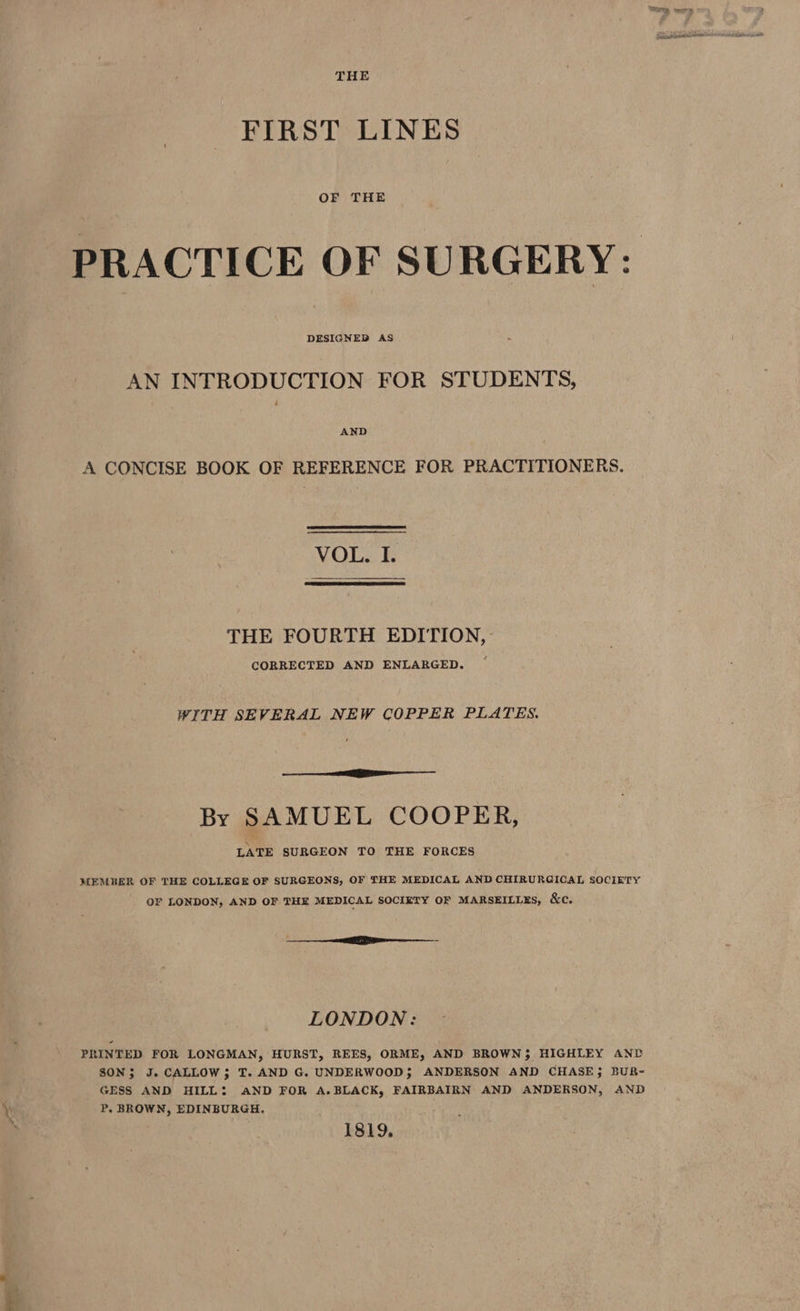 THE FIRST LINES OF THE PRACTICE OF SURGERY: AN INTRODUCTION FOR STUDENTS, AND A CONCISE BOOK OF REFERENCE FOR PRACTITIONERS. VOL. I. THE FOURTH EDITION, CORRECTED AND ENLARGED. WITH SEVERAL NEW COPPER PLATES. re By SAMUEL COOPER, LATE SURGEON TO THE FORCES MEMBER OF THE COLLEGE OF SURGEONS, OF THE MEDICAL AND CHIRURGICAL SOCIETY OF LONDON, AND OF THE MEDICAL SOCIETY OF MARSEILLES, &e. a rE tm LONDON: PRINTED FOR LONGMAN, HURST, REES, ORME, AND BROWN; HIGHLEY ANP SON; J. CALLOW; T. AND G. UNDERWOOD; ANDERSON AND CHASE; BUR- GESS AND HILL: AND FOR A.BLACK, FAIRBAIRN AND ANDERSON, AND P, BROWN, EDINBURGH. 1819,