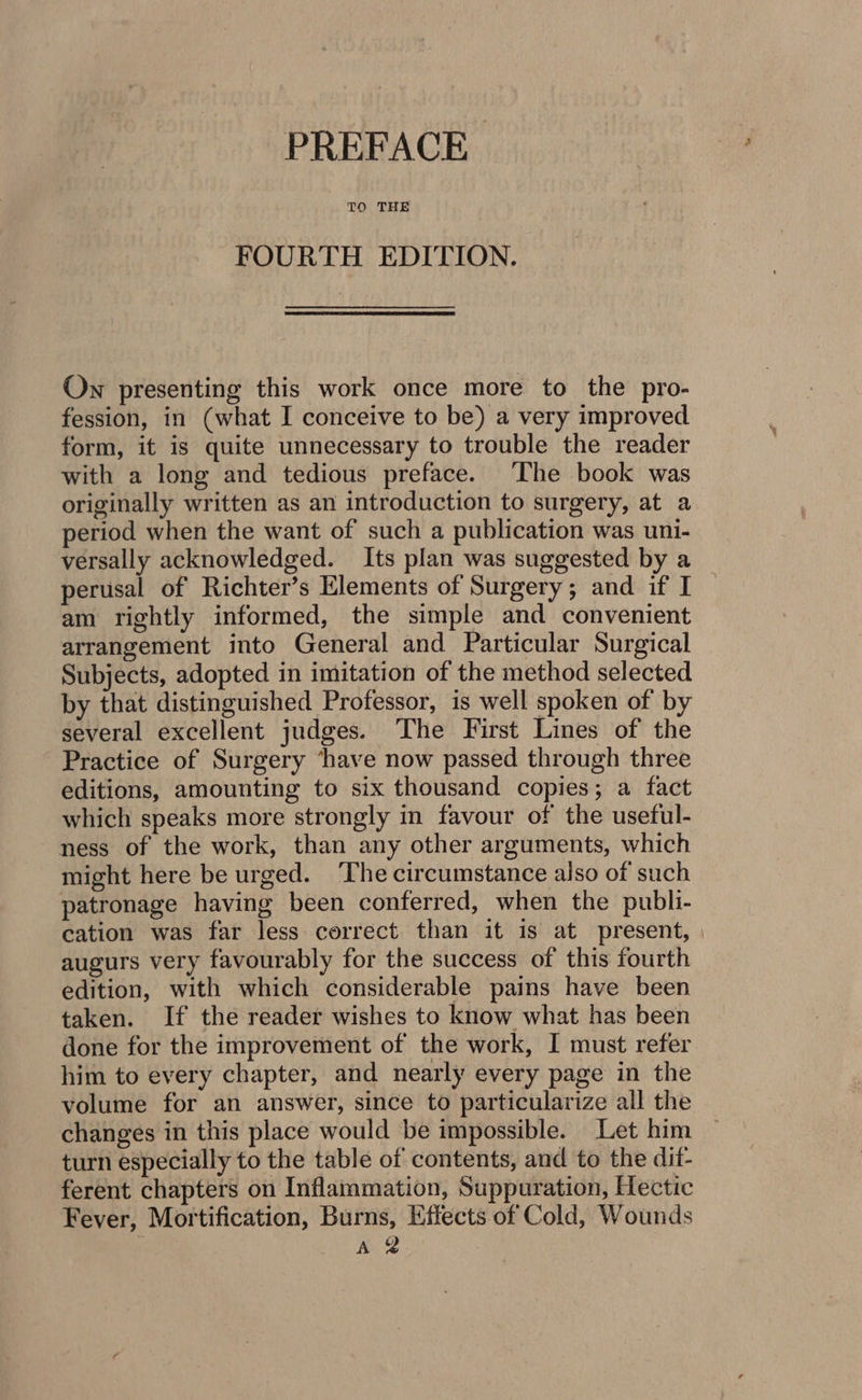 PREFACE TO THE FOURTH EDITION. On presenting this work once more to the pro- fession, in (what I conceive to be) a very improved form, it is quite unnecessary to trouble the reader with a long and tedious preface. The book was originally written as an introduction to surgery, at a period when the want of such a publication was uni- versally acknowledged. Its plan was suggested by a perusal of Richter’s Elements of Surgery; and if I am rightly informed, the simple and convenient arrangement into General and Particular Surgical Subjects, adopted in imitation of the method selected by that distinguished Professor, is well spoken of by several excellent judges. The First Lines of the Practice of Surgery ‘have now passed through three editions, amounting to six thousand copies; a fact which speaks more strongly in favour of the useful- ness of the work, than any other arguments, which might here be urged. ‘The circumstance also of such patronage having been conferred, when the publi- cation was far less correct than it is at present, augurs very favourably for the success of this fourth edition, with which considerable pains have been taken. If the reader wishes to know what has been done for the improvement of the work, I must refer him to every chapter, and nearly every page in the volume for an answer, since to particularize all the changes in this place would be impossible. Let him turn especially to the table of contents, and to the dit- ferent chapters on Inflammation, Suppuration, Hectic Fever, Mortification, Burns, Effects of Cold, Wounds