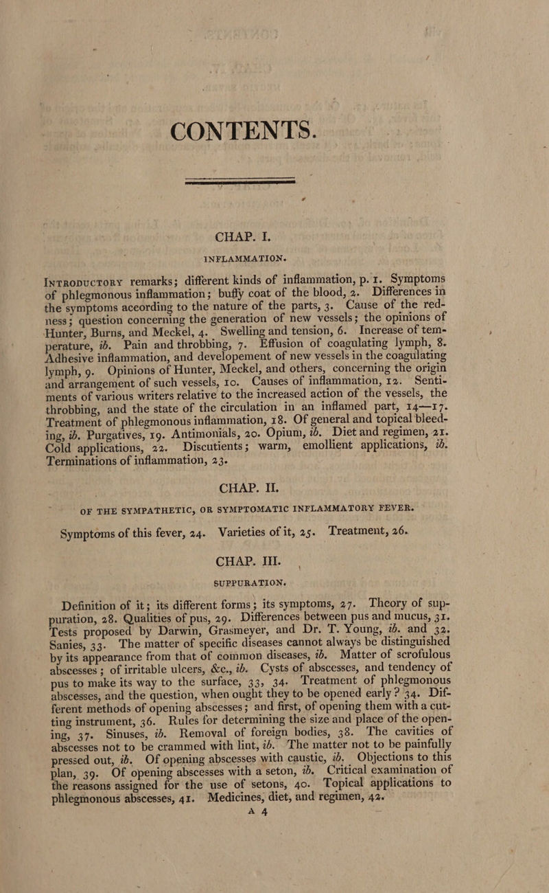 CONTENTS. CHAP. I. INFLAMMATION. Intropuctory remarks; different kinds of inflammation, p.1. Symptoms of phlegmonous inflammation ; buffy coat of the blood, 2. Differences in the symptoms aceording to the nature of the parts, 3. Cause of the red- ness; question concerning the generation of new vessels; the opinions of Hunter, Burns, and Meckel, 4. Swelling and tension, 6. Increase of tem- perature, ib. Pain and throbbing, 7. Effusion of coagulating lymph, 8. Adhesive inflammation, and developement of new vessels in the coagulating lymph, 9. Opinions of Hunter, Meckel, and others, concerning the origin and arrangement of such vessels, to. Causes of inflammation, 12. Senti- ments of various writers relative to the increased action of the vessels, the throbbing, and the state of the circulation in an inflamed part, 14—17. Treatment of phlegmonous inflammation, 18. Of general and topical bleed- ing, ib. Purgatives, 19. Antimonials, 20. Opium, 76. Diet and regimen, 21. Cold applications, 22. Discutients; warm, emollient applications, 720. Terminations of inflammation, 23. CHAP. II. OF THE SYMPATHETIC, OR SYMPTOMATIC INFLAMMATORY FEVER. Symptoms of this fever, 24. Varieties of it, 25. Treatment, 26. CHAP. III. SUPPURATION. Definition of it; its different forms; its symptoms, 27. Theory of sup- puration, 28. Qualities of pus, 29. Differences between pus and mucus, 31. Tests proposed by Darwin, Grasmeyer, and Dr. T. Young, ib. and 32. Sanies, 33. ‘The matter of specific diseases cannot always be distinguished by its appearance from that of common diseases, 7+. Matter of scrofulous abscesses ; of irritable ulcers, &amp;c., ib. Cysts of abscesses, and tendency of pus to make its way to the surface, 33, 34- Lreatment of phlegmonous abscesses, and the question, when ought they to be opened early ? 34. Dif- ferent methods of opening abscesses; and first, of opening them with a cut- ting instrument, 36. Rules for determining the size and place of the open- ing, 37. Sinuses, 2. Removal of foreign bodies, 38. The cavities of abscesses not to be crammed with lint, 76. The matter not to be painfully pressed out, ib. Of opening abscesses with caustic, 7, Objections to this plan, 39. Of opening abscesses with a seton, 20. Critical examination of the reasons assigned for the use of setons, 40. Topical applications to phlegmonous abscesses, 41. Medicines, diet, and regimen, 42.