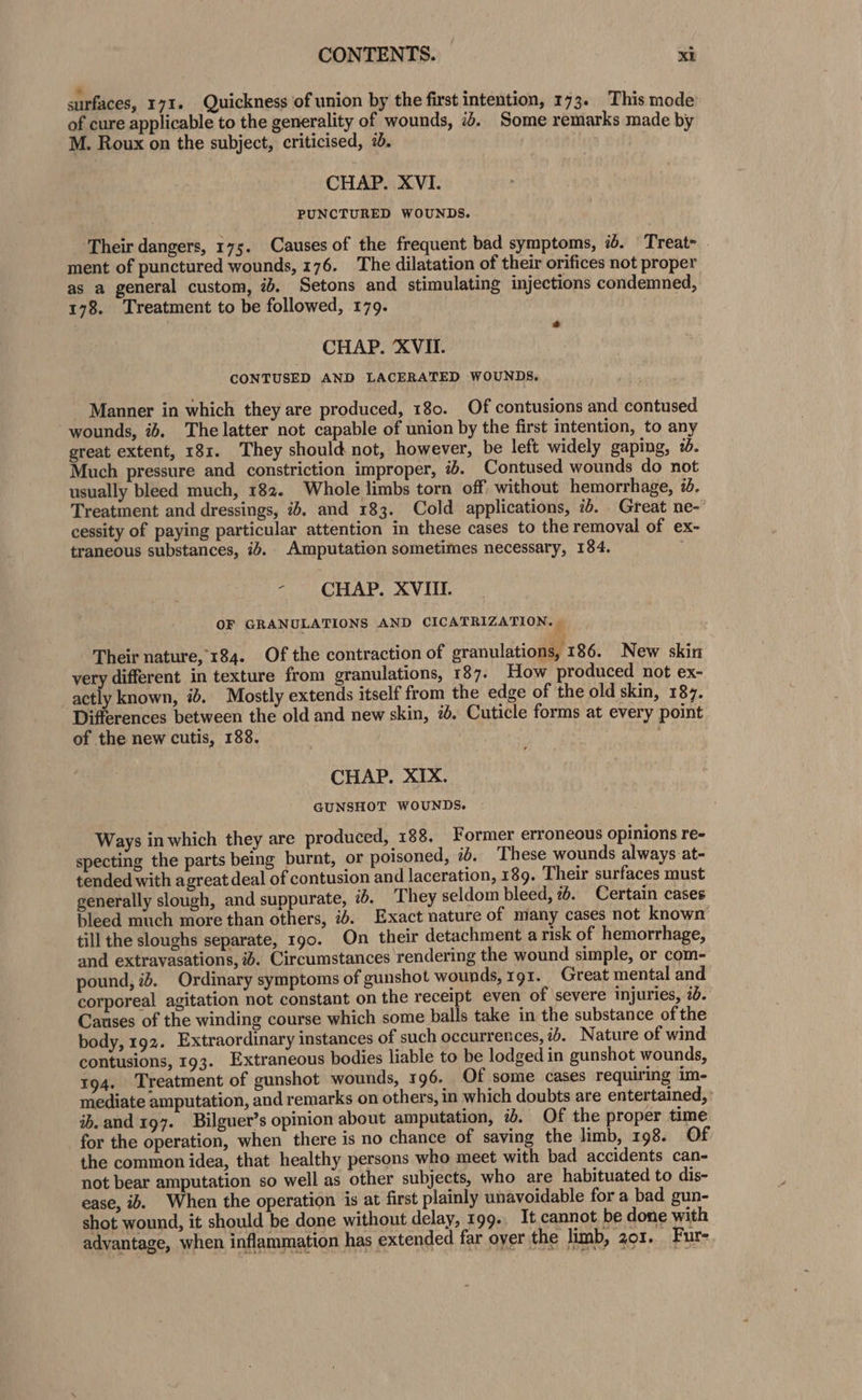 surfaces, 171. Quickness of union by the first intention, 173. This mode of cure applicable to the generality of wounds, ib. Some remarks made by M. Roux on the subject, criticised, 7. CHAP. XVI. PUNCTURED WOUNDS. Their dangers, 175. Causes of the frequent bad symptoms, #. Treat&gt; . ment of punctured wounds, 176. The dilatation of their orifices not proper as a general custom, 72. Setons and stimulating injections condemned, 178. Treatment to be followed, 179. * CHAP. XVII. CONTUSED AND LACERATED WOUNDS. Manner in which they are produced, 180. Of contusions and contused wounds, ib. The latter not capable of union by the first intention, to any great extent, 181. They should not, however, be left widely gaping, %. Much pressure and constriction improper, ib. Contused wounds do not usually bleed much, 182. Whole limbs torn off without hemorrhage, 26. Treatment and dressings, 2b, and 183. Cold applications, id. Great ne-’ cessity of paying particular attention in these cases to the removal of ex- traneous substances, i. Amputation sometimes necessary, 184. - CHAP. XVIII. OF GRANULATIONS AND CICATRIZATION. | Their nature, 184. Of the contraction of granulations, 186. New skin yery different in texture from granulations, 187. How produced not ex- actly known, i. Mostly extends itself from the edge of the old skin, 187. Differences between the old and new skin, #. Cuticle forms at every point of the new cutis, 188. CHAP. XIX. GUNSHOT WOUNDS. Ways in which they are produced, 188. Former erroneous opinions re- specting the parts being burnt, or poisoned, 76, These wounds always at- tended with agreat deal of contusion and laceration, 189. Their surfaces must generally slough, and suppurate, 6. They seldom bleed, 76. Certain cases bleed much more than others, i6. Exact nature of many cases not known till the sloughs separate, 190. On their detachment a risk of hemorrhage, and extravasations, i. Circumstances rendering the wound simple, or com- pound, is. Ordinary symptoms of gunshot wounds, 191. Great mental and corporeal agitation not constant on the receipt even of ‘severe injuries, 76. Causes of the winding course which some balls take in the substance of the body, 192. Extraordinary instances of such occurrences, ib. Nature of wind contusions, 193. Extraneous bodies liable to be lodged in gunshot wounds, 194. Treatment of gunshot wounds, 196. Of some cases requiring im- mediate amputation, and remarks on others, in which doubts are entertained,’ ib. and 197. Bilguer’s opinion about amputation, 7d. Of the proper time for the operation, when there is no chance of saving the limb, 198. Of the common idea, that healthy persons who meet with bad accidents can- not bear amputation so well as other subjects, who are habituated to dis- ease, ib. When the operation is at first plainly unavoidable for a bad gun- shot wound, it should be done without delay, 199. It cannot be done with advantage, when inflammation has extended far over the limb, 201. Fur-