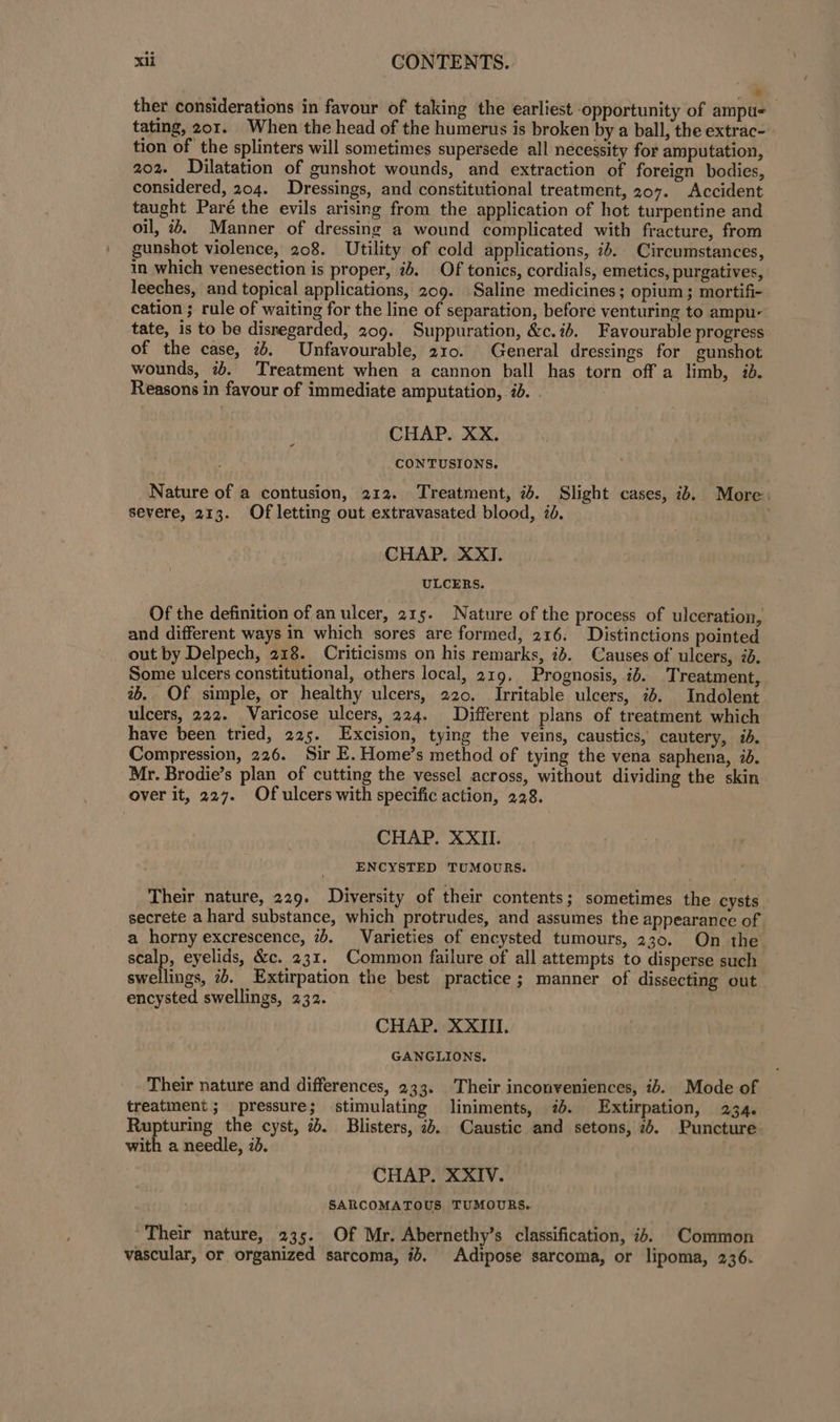 &gt; ther considerations in favour of taking the earliest opportunity of ampu- tating, 201. When the head of the humerus is broken by a ball, the extrac- tion of the splinters will sometimes supersede all necessity for amputation, 202. Dilatation of gunshot wounds, and extraction of foreign bodies, considered, 204. Dressings, and constitutional treatment, 207. Accident taught Paré the evils arising from the application of hot turpentine and oil, i+. Manner of dressing a wound complicated with fracture, from gunshot violence, 208. Utility of cold applications, id. Circumstances, in which venesection is proper, ib. Of tonics, cordials, emetics, purgatives, leeches, and topical applications, 209. Saline medicines; opium; mortifi- cation ; rule of waiting for the line of separation, before venturing to ampu- tate, is to be disregarded, 209. Suppuration, &amp;c.ib. Favourable progress of the case, 7b. Unfavourable, 210. General dressings for gunshot wounds, 7+. Treatment when a cannon ball has torn off a limb, id. Reasons in favour of immediate amputation, id. . | CHAP. XX. CONTUSIONS. Nature of a contusion, 212. Treatment, 25. Slight cases, ib. More. severe, 213. Of letting out extravasated blood, 70. CHAP. XXI. ULCERS. Of the definition of an ulcer, 215. Nature of the process of ulceration, and different ways in which sores are formed, 216. Distinctions pointed out by Delpech, 218. Criticisms on his remarks, id. Causes of ulcers, 26. Some ulcers constitutional, others local, 219, Prognosis, ib. Treatment, ab. Of simple, or healthy ulcers, 220. Irritable ulcers, 74. Indolent. ulcers, 222. Varicose ulcers, 224. Different plans of treatment which have been tried, 225. Excision, tying the veins, caustics, cautery, #b. Compression, 226. Sir E. Home’s method of tying the vena saphena, 7d. Mr. Brodie’s plan of cutting the vessel across, without dividing the skin over it, 227. Of ulcers with specific action, 228. CHAP. XXII. ENCYSTED TUMOURS. Their nature, 229. Diversity of their contents; sometimes the cysts. secrete a hard substance, which protrudes, and assumes the appearance of a horny excrescence, 2b. Varieties of encysted tumours, 230. On the scalp, eyelids, &amp;c. 231. Common failure of all attempts to disperse such swellings, 7. Extirpation the best practice; manner of dissecting out encysted swellings, 232. | CHAP. XXIII. GANGLIONS. Their nature and differences, 233. Their inconveniences, ib. Mode of treatment; pressure; stimulating liniments, 7%. Extirpation, 234. Rupturing the cyst, ib. Blisters, 2b. Caustic and setons, 2. Puncture with a needle, id. CHAP. XXIV. SARCOMATOUS TUMOURS. Their nature, 235. Of Mr. Abernethy’s classification, ib. Common vascular, or organized sarcoma, ib. Adipose sarcoma, or lipoma, 236.