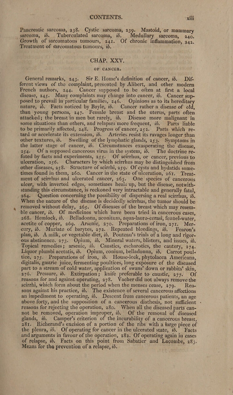 CONTENTS. “xiii Pancreatic sarcoma, 238. Cystic sarcoma, 239. Mastoid, or mammary sarcoma, i. Tuberculated sarcoma, id. Medullary sarcoma, 240. Growth of sarcomatous tumours, 241. Of chronic inflammation, 242. Treatment of sarcomatous tumours, 2. CHAP. XXV, OF CANCER. General remarks, 243. Sir E. Home’s definition of cancer, 7%. Dif- ferent views of the complaint, presented by Alibert,.and other modern French authors, 244. Cancer supposed to be often at first a local disease, 245. Many complaints may change into cancer, ib. Cancer sup- posed to prevail in particular families, 246. Opinions as to its hereditary nature, 7. Facts noticed by Bayle, 2. Cancer rather a disease of old, than young persons, 247. Female breast and the uterus, parte often attacked; the breast'in men but rarely, ib. Disease more malignant in some situations than others, and relapses more frequent, «b. Parts liable to be primarily affected, 248. Progress of cancer, 252. Parts which re-~ tard or accelerate its extension, 7s. Arteries resist its ravages longer than other textures, 74. Swelling of the lymphatic glands, 253. Symptoms in the latter stage of cancer, 7: Circumstances exasperating the disease, 254. Of a supposed cancerous virus in the system, 7. The doctrine re- futed by facts and experiments, 255. Of scirrhus, or cancer, previous to ulceration, 256. Characters by which scirrhus may be distinguished from other diseases, 258. Structure of scirrhi, 259. Of cysts and hydatids some- times found in them, 260. Cancer in the state of ulceration, 261. Treat- ment of scirrhus and ulcerated cancer, 263. One species of cancerous ulcer, with inverted edges, sometimes heals up, but the disease, notwith- standing this circumstance, is reckoned very intractable and generally fatal, 264. Question concerning the possibility of dispersing a real scirrhus, id. When the nature of the disease is decidedly scirrhus, the tumor should be removed without delay, 265. Of diseases of the breast which may resem- ‘ble cancer, 24. Of medicines which have been tried in cancerous cases, 268. Hemlock, 7b. Belladonna, aconitum, aqua-lauro-cerasi, fennel-water, acetite of copper, 269. Arsenic, 270. Preparations of iron, 271. Mer- cury, 2%. Muriate of barytes, 272. Repeated bleedings, 74. Fearon’s plan, 24. A milk, or vegetable diet, ib, Pouteau’s trials of a long and rigor- _ ous abstinence. 273. Opium, id, Mineral waters, blisters, and issues, id. Topical remedies; arsenic, id. Caustics, escharotics, the cautery, 274. Liquor plumbi acetatis, +. Opium, conium, belladonna, i. Carrot poul- tice, 275. Preparations of iron, 76. House-leek, phytolacca Americana, digitalis, gastric juice, fermenting poultices, long exposure of the diseased part to a stream of cold water, application of swans’ down or rabbits’ skin, 276. Pressure, ib. Extirpation; knife preferable to caustic, 277. Of reasons for and against. operating, 278. Vacher did not always remove the scirrhi, which form about the period when the menses cease, 279. Rea- sons against his practice, 7%. The existence of several cancerous affections an impediment to operating, 7b. Descent from cancerous patients, an age above forty, and the supposition of a cancerous diathesis, not sufficient reasons for rejecting the operation, 280. When all the diseased parts can- not be removed, operation improper, 7. Of the removal of diseased glands, 7. Camper’s criterion of the incurability of a cancerous breast, 281. Richerand’s excision of a portion of the ribs with a large piece of the pleura, 2. Of operating for cancer in the ulcerated state, %. Facts and arguments in favour of the operation, 282. Of operating again in cases of relapse, ib. Facts on this pelle from Sabatier and Lacombe, 233. Means for the prevention of a relapse, id. .