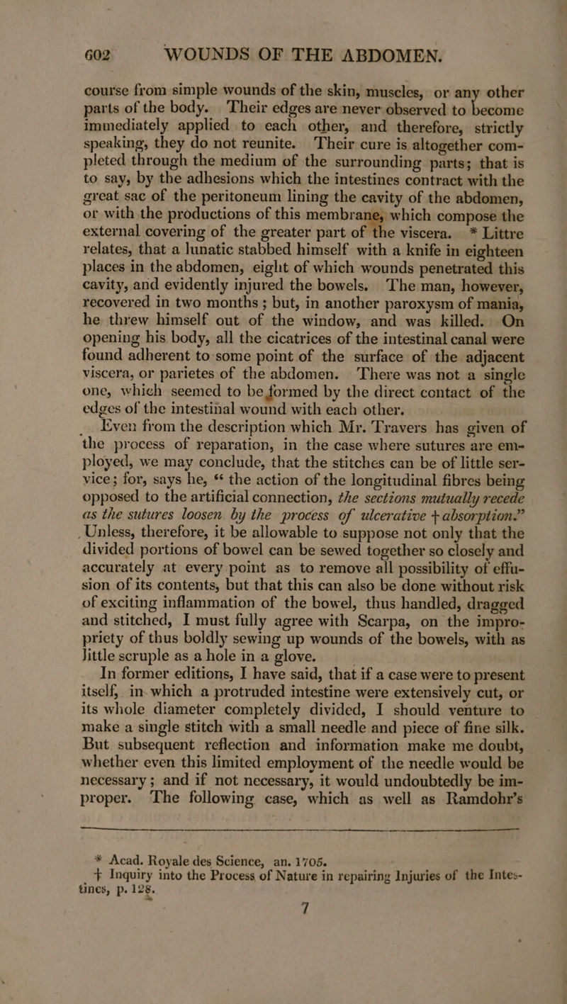 course from simple wounds of the skin, muscles, or any other parts of the body. Their edges are never observed to ores immediately applied to each other, and therefore, strictly speaking, they do not reunite. Their cure is altogether com- pleted through the medium of the surrounding parts; that is to say, by the adhesions which the intestines contract with the great sac of the peritoneum lining the cavity of the abdomen, or with the productions of this membrane, which compose the external covering of the greater part of the viscera. * Littre relates, that a lunatic stabbed himself with a knife in eighteen places in the abdomen, eight of which wounds penetrated this cavity, and evidently injured the bowels. The man, however, recovered in two months ; but, in another paroxysm of mania, he threw himself out of the window, and was killed. On opening his body, all the cicatrices of the intestinal canal were found adherent to-some point of the surface of the adjacent viscera, or parietes of the abdomen. There was not a single one, which seemed to be formed by the direct contact of the edges of the intestinal wound with each other. _. Even from the description which Mr. Travers has given of the process of reparation, in the case where sutures are em- ployed, we may conclude, that the stitches can be of little ser- vice; for, says he, * the action of the longitudinal fibres bemg opposed to the artificial connection, the sections mutually recede as the sutures loosen by the process of ulcerative + absorption.” _ Unless, therefore, it be allowable to suppose not only that the divided portions of bowel can be sewed together so closely and accurately at every point as to remove all possibility of effu- sion of its contents, but that this can also be done without risk of exciting inflammation of the bowel, thus handled, dragged and stitched, I must fully agree with Scarpa, on the impro- priety of thus boldly sewing up wounds of the bowels, with as little scruple as a hole in a glove. | In former editions, I have said, that if a case were to present itself, in-which a protruded intestine were extensively cut, or its whole diameter completely divided, I should venture to make a single stitch with a small needle and piece of fine silk. But subsequent reflection and information make me doubt, whether even this limited employment of the needle would be necessary ; and if not necessary, it would undoubtedly be im- proper. The following case, which as well as Ramdohr’s ne rte ee * Acad. Royale des Science, an. 1705. _ ‘+ Inquiry into the Process of Nature in repairing Injuries of the Intes- tunes, p. 128. 7