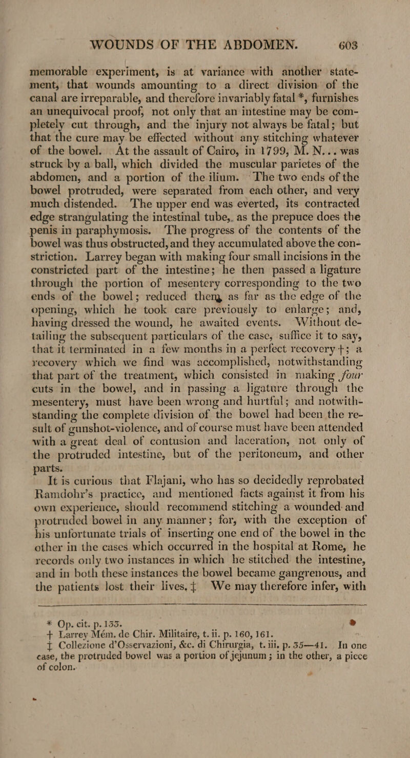 memorable experiment, is at variance with another state- ment, that wounds amounting to a direct division of the canal are irreparable, and therefore invariably fatal *, furnishes an unequivocal proof, not only that an intestine may be com- pletely cut through, and the injury not always be fatal; but that the cure may. be effected without any stitching whatever of the bowel. At the assault of Cairo, in 1799, M. N... was struck by a ball, which divided the muscular parietes of the abdomen, and a portion of the ilium. ~The two ends of the bowel protruded, were separated from each other, and very much distended. The upper end was everted, its contracted edge strangulating the intestinal tube,. as the prepuce does the penis in paraphymosis. ‘The progress of the contents of the bowel was thus obstructed, and they accumulated above the con- striction. Larrey began with making four small incisions in the constricted part of the intestine; he then passed a ligature through the portion of mesentery corresponding to the two ends of the bowel; reduced them as far as the edge of the opening, which he took care previously to enlarge; and, having dressed the wound, he awaited events. Without de- tailing the subsequent particulars of the case, suffice it to say, that it terminated in a few months in a perfect recovery +; a recovery which we find was accomplished, notwithstanding that part of the treatment, which consisted in making four cuts in the bowel, and in passing a ligature through the mesentery, must have been wrong and hurtfal; and notwith- standing the complete division of the bowel had been the re- sult of gunshot-violence, and of course must have been attended with a great deal of contusion and laceration, not only of the protruded intestine, but of the peritoneum, and other parts. It is curious that Flajani, who has so decidedly reprobated Ramdohr’s practice, and mentioned facts against it from his own experience, should recommend stitching a wounded. and protruded bowel in any manner; for, with the exception of his unfortunate trials of inserting one end of the bowel in the other in the cases which occurred in the hospital at Rome, he records only two instances in which he stitched the intestine, and in both these instances the bowel became gangrenous, and the patients lost. their lives, {| We may therefore infer, with * Op. cit. p. 1335. ® + Larrey Mém. de Chir. Militaire, t. ii. p. 160, 161. ° t Collezione d’Osservazioni, &amp;c. di Chirurgia, t. iii, p.55—41. In one case, the protruded bowel was a portion of jejunum ; in the other, a picce of colon. wh