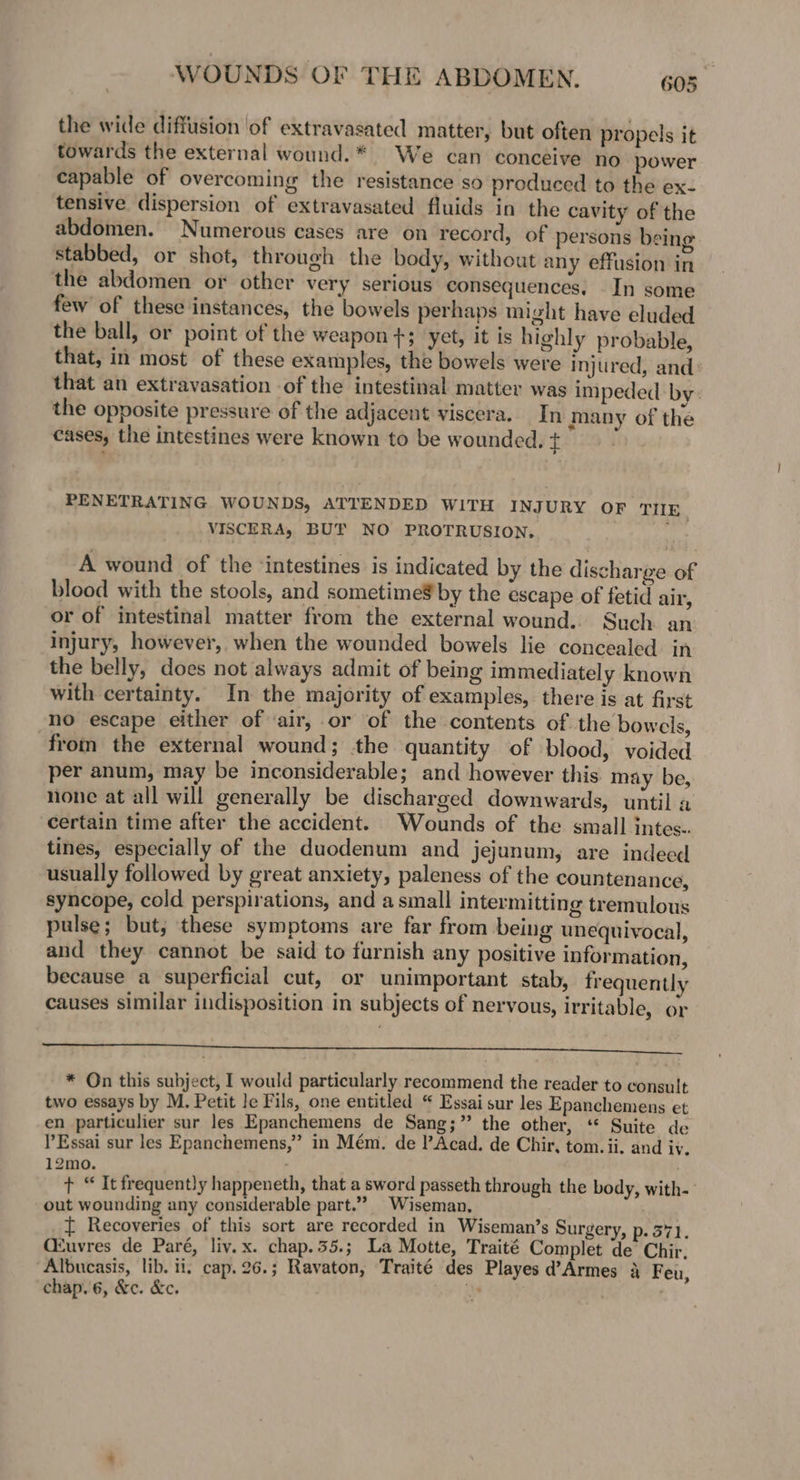 the wide diffusion of extravasated matter, but often propels it towards the external wound.* We can conceive no power capable of overcoming the resistance so produced to the ex- tensive dispersion of extravasated fluids in the cavity of the abdomen. Numerous cases are on record, of persons being stabbed, or shot, through the body, without any effusion in the abdomen or other very serious consequences; In some few of these instances, the bowels perhaps might have eluded the ball, or point of the weapon +; yet, it is highly probable, that, in most of these examples, the bowels were injured, and: that an extravasation of the intestinal matter was impeded by: the opposite pressure of the adjacent viscera. In many of the cases, the intestines were known to be wounded. + | PENETRATING WOUNDS, ATTENDED WITH INJURY OF TIIE_ VISCERA, BUT NO PROTRUSION, : A wound of the ‘intestines is indicated by the discharge of blood with the stools, and sometimeS by the escape of fetid air, or of intestinal matter from the external wound. Such an injury, however, when the wounded bowels lie concealed. in the belly, does not always admit of being immediately known with certainty. In the majority of examples, there is at first no escape either of ‘air, or of the contents of the bowels, from the external wound; the quantity of blood, voided per anum, may be inconsiderable; and however this may be, none at all will generally be discharged downwards, until a certain time after the accident. Wounds of the small intes.. tines, especially of the duodenum and jejunum, are indeed usually followed by great anxiety, paleness of the countenance, syncope, cold perspirations, and a small intermitting tremulous pulse; but; these symptoms are far from being unequivocal, and they cannot be said to furnish any positive information, because a superficial cut, or unimportant stab, frequently causes similar indisposition in subjects of nervous, Irritable, or * On this subject, I would particularly recommend the reader to consult two essays by M. Petit le Fils, one entitled “ Essai sur les Epanchemens et en particulier sur les Epanchemens de Sang;” the other, ‘* Suite de Essai sur les Epanchemens,” in Mém. de l’Acad. de Chir, tom. ii. and iv. 12mo. . + “ It frequently happeneth, that a sword passeth through the body, with- out wounding any considerable part.” Wiseman. ft Recoveries of this sort are recorded in Wiseman’s Surgery, p. 371. CZuvres de Paré, liv.x. chap.55.; La Motte, Traité Complet de Chir, Albucasis, lib. ii, cap. 26.; Ravaton, Traité des Playes d’Armes 4 Feu, chap.'6, &¢c. &c. hs | |