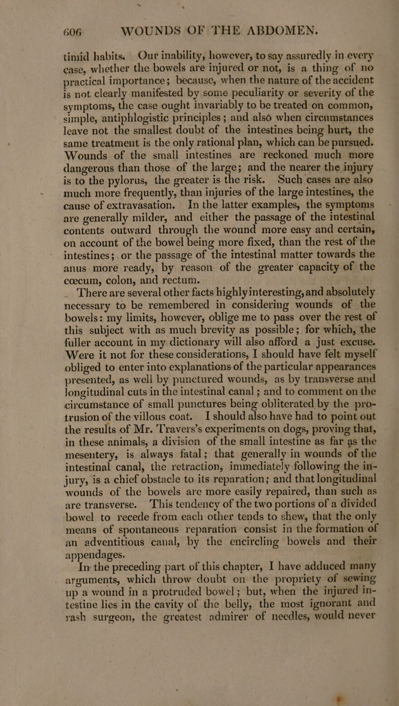 timid habits. Our inability, however, to say assuredly in every case, whether the bowels are injured or not, is a thing of no practical importance ; because, when the nature of the accident is not clearly manifested by some peculiarity or severity of the symptoms, the case ought invariably to be treated on common, simple, antiphlogistic principles ; and also when circumstances leave not the smallest doubt of the intestines being hurt, the same treatment is the only rational plan, which can be pursued. Wounds of the small intestines are reckoned much more dangerous than those of the large; and the nearer the injury is to the pylorus, the greater is the risk. Such cases are also much more frequently, than injuries of the large intestines, the cause of extravasation. In the latter examples, the symptoms are generally milder, and either the passage of the intestinal contents outward through the wound more easy and certain, on account of the bowel being more fixed, than the rest. of the intestines ;.or the passage of the intestinal matter towards the anus more ready, by reason of the greater capacity of the coecum, colon, and rectum. | _ There are several other facts highly interesting, and absolutely. necessary to be remembered in considering wounds of the bowels: my limits, however, oblige me to pass over the rest of this subject with as much brevity as possible; for which, the fuller account in my dictionary will also afford a just excuse. Were it not for these considerations, I should have felt myself obliged to enter into explanations of the particular appearances presented, as well by punctured wounds, as by transverse and longitudinal cuts in the intestinal canal ; and to comment on the circumstance of small punctures being obliterated by the pro- trusion of the villous coat. I should also have had to point out the results of Mr. Travers’s experiments on dogs, proving that, in these animals, a division of the small intestine as far as the mesentery, is always fatal; that generally in wounds of the intestinal canal, the retraction, immediately following the in- jury, is a chief obstacle to its reparation; and that longitudinal wounds of the bowels are more easily repaired, than such as are transverse. This tendency of the two portions of a divided bowel to recede from each other tends to shew, that the only means of spontaneous reparation consist in the formation of an adventitious canal, by the encircling bowels and their appendages. In the preceding part of this chapter, I have adduced many arguments, which throw doubt on the propriety of sewing up a wound in a protruded bowel; but, when the injured in- testine lies in the cavity of the belly, the most ignorant and rash surgeon, the greatest admirer of needles, would never