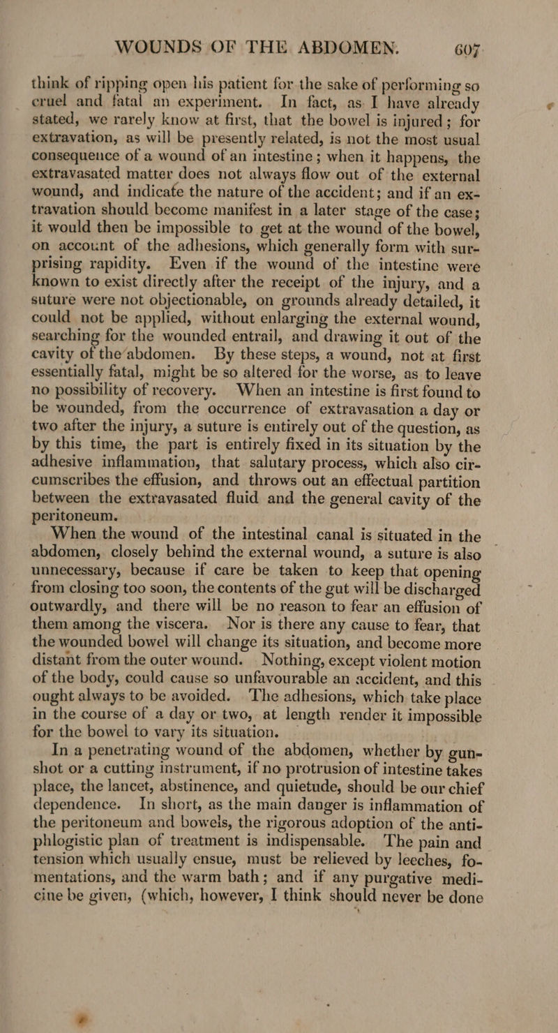 think of ripping open his patient for the sake of performing so cruel and fatal an experiment. In fact, as. I have already stated, we rarely know at first, that the bowel is injured ; for extravation, as will be presently related, is not the most usual consequence of a wound of an intestine ; when it happens, the extravasated matter does not always flow out of the external wound, and indicate the nature of the accident; and if an ex- travation should become manifest in a later stage of the case; it would then be impossible to get at the wound of the bowel, on account of the adhesions, which generally form with sur- prising rapidity. Even if the wound of the intestine were known to exist directly after the receipt of the injury, and a suture were not objectionable, on grounds already detailed, it could not be applied, without enlarging the external wound, searching for the wounded entrail, and drawing it out of the cavity of theabdomen. By these steps, a wound, not at first essentially fatal, might be so altered for the worse, as to leave no possibility of recovery. When an intestine is first found to be wounded, from the occurrence of extravasation a day or two after the injury, a suture is entirely out of the question, as by this time, the part is entirely fixed in its situation by the adhesive inflammation, that salutary process, which also cir- cumscribes the effusion, and throws out an effectual partition between the extravasated fluid and the general cavity of the peritoneum. When the wound of the intestinal canal is situated in the abdomen, closely behind the external wound, a suture is also unnecessary, because if care be taken to keep that opening from closing too soon, the contents of the gut will be discharged outwardly, and there will be no reason to fear an effusion of them among the viscera. Nor is there any cause to fear, that the wounded bowel will change its situation, and become more distant from the outer wound. | Nothing, except violent motion of the body, could cause so unfavourable an accident, and this ought always to be avoided. The adhesions, which take place in the course of a day or two, at length render it impossible for the bowel to vary its situation. — eid) In a penetrating wound of the abdomen, whether by gun- shot or a cutting instrument, if no protrusion of intestine takes place, the lancet, abstinence, and quietude, should be our chief dependence. In short, as the main danger is inflammation of the peritoneum and boweis, the rigorous adoption of the anti- phlogistic plan of treatment is indispensable. The pain and tension which usually ensue, must be relieved by leeches, fo- mentations, and the warm bath; and if any purgative medi- cine be given, (which, however, I think should never be done