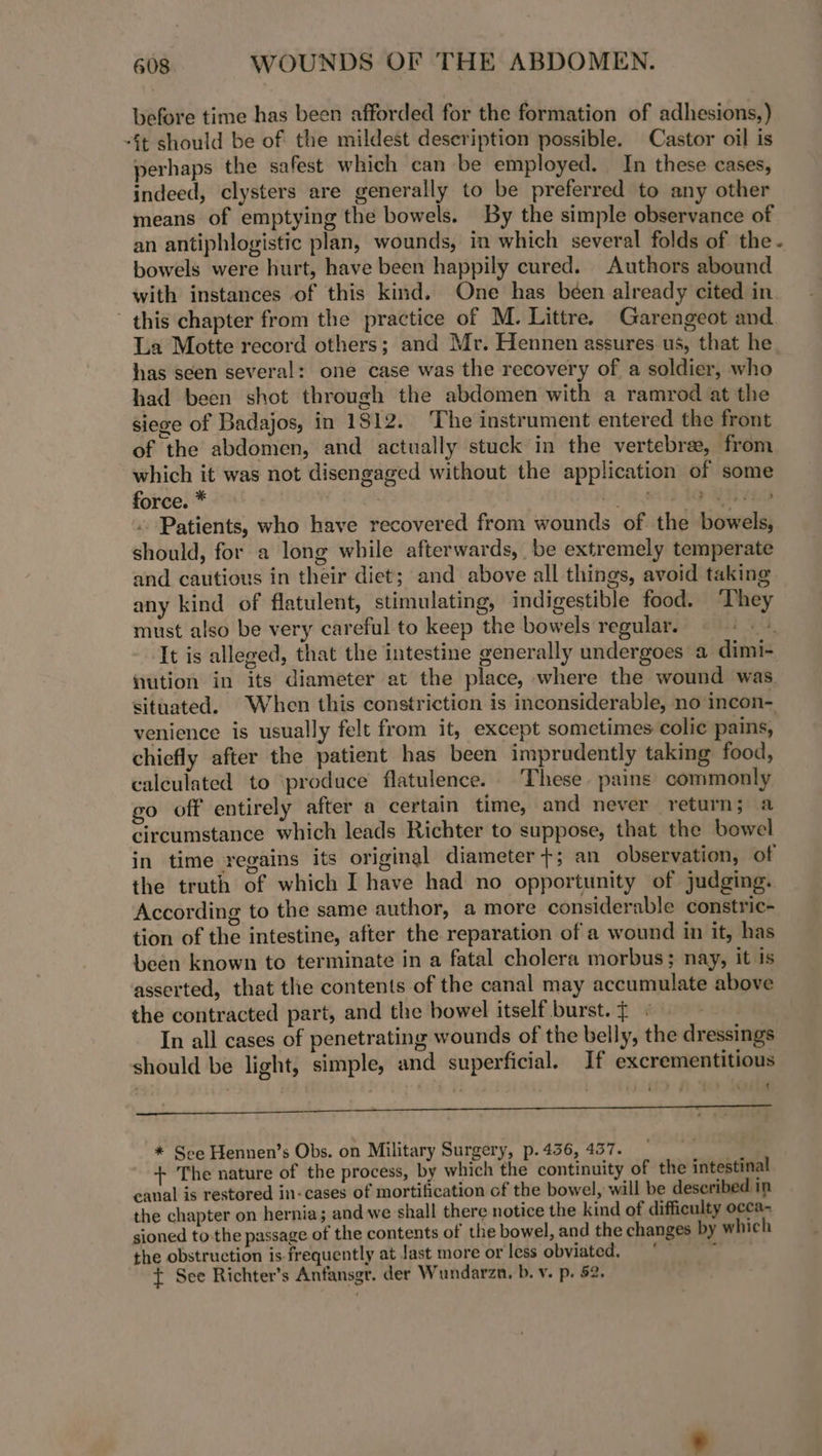 before time has been afforded for the formation of adhesions,) -§t should be of the mildest description possible. Castor oil is perhaps the safest which can be employed. In these cases, indeed, clysters are generally to be preferred to any other means of emptying the bowels. By the simple observance of an antiphlogistic plan, wounds, in which several folds of the - bowels were hurt, have been happily cured. Authors abound | with instances of this kind. One has béen already cited in this chapter from the practice of M. Littre. Garengeot and. La Motte record others; and Mr. Hennen assures us, that he has seen several: one case was the recovery of a soldier, who had been shot through the abdomen with a ramrod at the siege of Badajos, in 1812. The instrument entered the front of the abdomen, and actually stuck in the vertebrae, from which it was not disengaged without the application of some force. * | Dt ed MES Patients, who have recovered from wounds of. the bowels, should, for a long while afterwards, be extremely temperate and cautious in their diet; and above all things, avoid taking any kind of flatulent, stimulating, indigestible food. They must also be very careful to keep the bowels regular. ©: «+. It is alleged, that the intestine generally undergoes a dimi- ution in its diameter at the place, where the wound was. situated. When this constriction is inconsiderable, no incon- venience is usually felt from it, except sometimes colic pains, chiefly after the patient has been imprudently taking food, calculated to ‘produce flatulence. These pains commonly go off entirely after a certain time, and never return; a circumstance which leads Richter to suppose, that the bowel in time regains its original diameter +; an observation, of the truth of which I have had no opportunity of judging. According to the same author, a more considerable constric- tion of the intestine, after the reparation of a wound in it, has been known to terminate in a fatal cholera morbus; nay, it is asserted, that the contents of the canal may accumulate above the contracted part, and the bowel itself burst. $ « | In all cases of penetrating wounds of the belly, the dressings should be light, simple, and superficial. If excrementitious * See Hennen’s Obs. on Military Surgery, p. 436, 457. . + The nature of the process, by which the continuity of the intestinal canal is restored in-cases of mortification of the bowel, will be described in the chapter on hernia; and we shall there notice the kind of difficulty occa- sioned tothe passage of the contents of the bowel, and the changes by which the obstruction is- frequently at Jast more or less obviated. j t See Richter’s Anfansgr. der Wundarzn, b. v. p. 52.