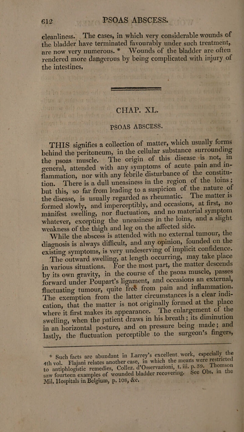 cleanliness. . The cases, in which very considerable wounds of the bladder have terminated favourably under such treatment, are now very numerous. * “Wounds of the bladder are often rendered more dangerous by being complicated with injury of the intestines, CHAP. XL. PSOAS ABSCESS. . THIS signifies a collection of matter, which usually forms behind the peritoneum, in the cellular substance surrounding the psoas muscle. ‘The origin of this disease -is not, in general, attended with any symptoms of acute. pain and in- flammation, nor with any febrile disturbance of the constitu- tion. There is a dull uneasiness in the region of the loins; but this, so far from leading to a suspicion of the nature of the disease, is usually regarded as rheumatic. ‘The matter is formed slowly, and imperceptibly, and occasions, at first, no manifest swelling, nor fluctuation, and no material symptom whatever, excepting the uneasiness in the loins, and a slight weakness of the thigh and leg on the affected side. While the abscess is attended with no external tumour, the diagnosis is always difficult, and any opinion, founded on the existing symptoms, is very undeserving of implicit confidence. The outward swelling, at length occurring, may take place in various situations. For the most part, the matter descends by its own gravity, in the course of the psoas muscle, passes forward under Poupart’s ligament, and occasions an external, fluctuating tumour, quite freé from pain and inflammation. The exemption from the latter circumstances is a clear indi- cation, that the matter is not originally formed at the place where it first makes its appearance. The enlargement of the swelling, when the patient draws in his breath; its diminution in an horizontal posture, and on pressure being made; and lastly, the fluctuation perceptible to the surgeon’s fingers, ee See * Such facts are abundant in Larrey’s excellent. work, especially the 4th vol. Flajani relates another case, in which the mearis were restricted to antiphlogistic remedies, Collez. W’Osservazioni, t. iii. p. 59. Thomson saw fourteen examples of wounded bladder recovering. See Obs. in the Mil, Hospitals in Belgium, p, 108, &amp;¢.