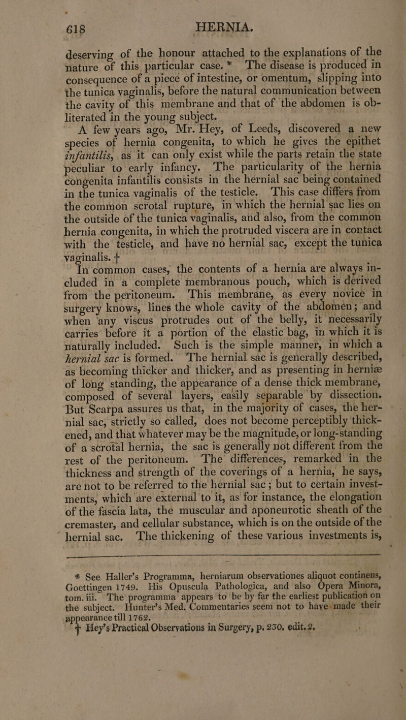 > 618 HERNIA. deserving of the honour attached to the explanations of the nature of this particular case.* ‘The disease is produced in consequence of a piece of intestine, or omentum, slipping into the tunica vaginalis, before the natural communication between the cavity of this membrane and that of the abdomen is ob- literated in the young subject. ae A few years ago, Mr. Hey, of Leeds, discovered a new species of hernia congenita, to which he gives the epithet infantilis, as it can only exist while the parts retain the state peculiar to early infancy. ‘The particularity of the hernia congenita infantilis consists in the hernial sac being contained in the tunica vaginalis of the testicle. ‘This case differs from the common scrotal rupture, in which the hernial sac lies on the outside of the tunica vaginalis, and also, from the common hernia congenita, in which the protruded viscera are in cortact with the testicle, and have no hernial sac, except the tunica vaginalis. + 7 oe In common cases, the contents of a hernia are always in- cluded in a complete membranous pouch, which is derived from the peritoneum. This membrane, as every novice in surgery knows, lines the whole cavity of the abdomen; and when ‘any viscus protrudes out of the belly, it necessarily carries before it a portion of the elastic bag, in which it is: naturally included. Such is the simple manner, in which a hernial sac is formed. ‘The hernial sac is generally described, as becoming thicker and thicker, and as presenting in hernize of long standing, the appearance of a dense thick membrane, composed of several layers, easily separable by dissection. But Scarpa assures us that, in the majority of cases, the her- nial sac, strictly so called, does not become perceptibly thick- ened, and that whatever may be the magnitude, or long-standin of a scrotal hernia, the sac is generally not different from the rest of the peritoneum. The differences, remarked in the thickness and strength of the coverings of a hernia, he says, are not to be referred to the hernial sac ; but to certain invest- ments, which ‘are external to it, as for instance, the elongation of the fascia lata, the muscular and aponeurotic sheath of the cremaster, and cellular substance, which is on the outside of the — ‘hernial sac. The thickening of these various investments is, Sr a eee ee 1G ume ee uae ec utente * See Haller’s Programma, herniarum observationes aliquot continens, Goettingen 1749. His Opuscula Pathologica, and also Opera Minora, tom. iii. The programma appears to ‘be by far the earliest publication on the subject. Hunter’s Med. Commentaries seem not to haye made their appearance till 1762. . : ¢ Hey’s Practical Observations in Surgery, p. 250, edit, 2,