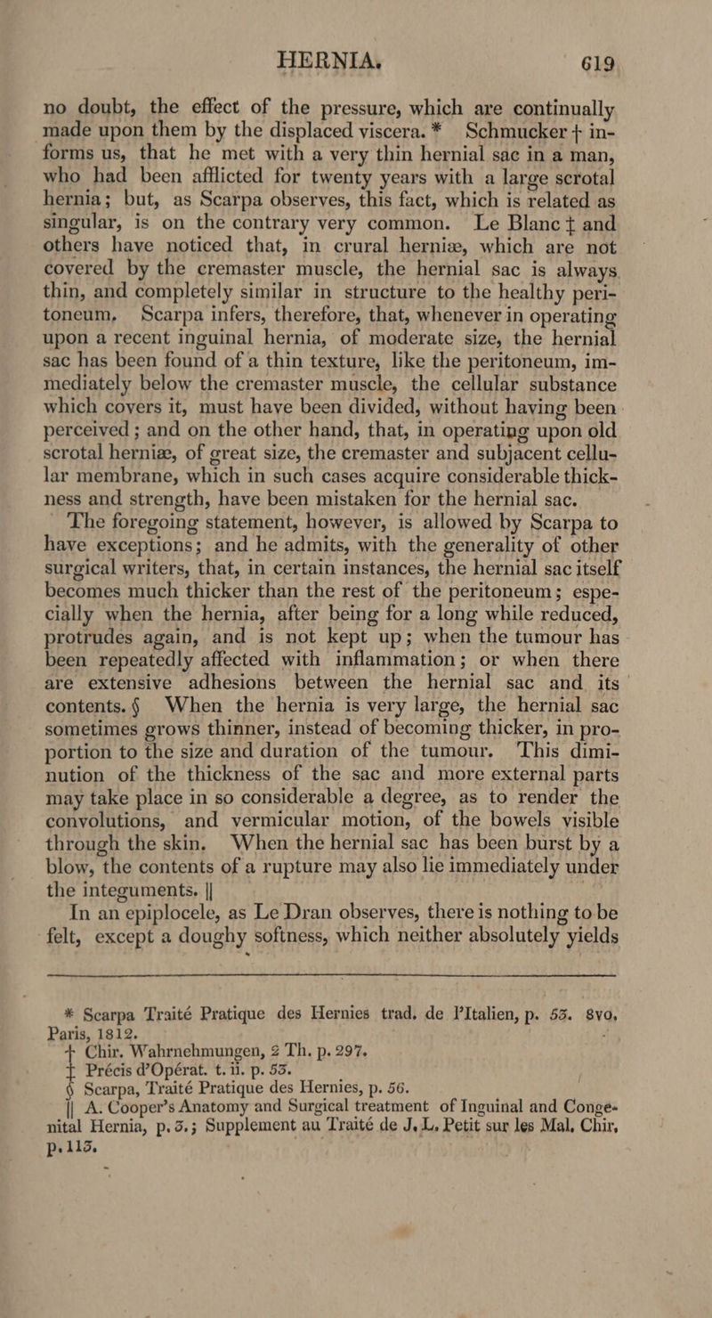 no doubt, the effect of the pressure, which are continually made upon them by the displaced viscera. * _Schmucker + in- forms us, that he met with a very thin hernial sac in a man, who had been afflicted for twenty years with a large scrotal hernia; but, as Scarpa observes, this fact, which is related as singular, is on the contrary very common. Le Blanc t and others have noticed that, in crural hernize, which are not covered by the cremaster muscle, the hernial sac is always. thin, and completely similar in structure to the healthy peri- toneum, Scarpa infers, therefore, that, whenever in operating upon a recent inguinal hernia, of moderate size, the hernial sac has been found of a thin texture, like the peritoneum, im- mediately below the cremaster muscle, the cellular substance which coyers it, must have been divided, without having been. perceived ; and on the other hand, that, in operating upon old scrotal hernia, of great size, the cremaster and subjacent cellu- lar membrane, which in such cases acquire considerable thick- ness and strength, have been mistaken for the hernial sac. _ The foregoing statement, however, is allowed by Scarpa to have exceptions; and he admits, with the generality of other surgical writers, that, in certain instances, the hernial sac itself becomes much thicker than the rest of the peritoneum; espe- cially when the hernia, after being for a long while reduced, protrudes again, and is not kept up; when the tumour has been repeatedly affected with inflammation; or when there are extensive adhesions between the hernial sac and. its contents.§ When the hernia is very large, the hernial sac sometimes grows thinner, instead of becoming thicker, in pro- portion to the size and duration of the tumour. This dimi- nution of the thickness of the sac and more external parts may take place in so considerable a degree, as to render the conyolutions, and vermicular motion, of the bowels visible through the skin. When the hernial sac has been burst by a blow, the contents of a rupture may also lie immediately under the integuments. || ae In an epiplocele, as Le Dran observes, there is nothing to be felt, except a doughy softness, which neither absolutely yields * Scarpa Traité Pratique des Hernies trad. de PItalien, p. 53. 8vo. Paris, 1812. Chir, Wahrnehmungen, 2 Th. p. 297. Précis d’Opérat. t. 11. p. 53. § Scarpa, Traité Pratique des Hernies, p. 56. A. Cooper’s Anatomy and Surgical treatment of Inguinal and Conge- nital Hernia, p.3.; Supplement au Traité de J, L, Petit sur les Mal, Chir, Pp: 113,