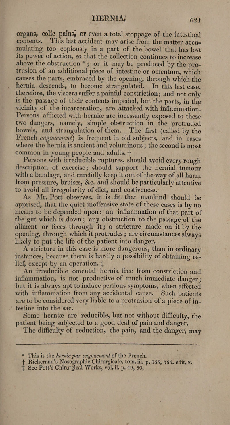 HERNIA; G2) organs, colic pains, or even a total stoppage of the intestinal contents. ‘This last accident may arise from the matter accu- mulating too copiously in a part of the bowel that has lost its power of action, so that the collection continues to increase above the obstruction *; or it may be produced by the pro- trusion of an additional piece of intestine or omentum, which causes the parts, embraced by the opening, through which the hernia descends, to become strangulated. In this last case, therefore, the viscera suffer a painful constriction; and not only is the passage of their contents impeded, but the parts, in the vicinity of the incarceration, are attacked with inflammation. Persons afflicted with hernize are incessantly exposed to these two dangers, namely, simple obstruction in the protruded bowels, and strangulation of them. The first (called by the French engouement) is frequent in old subjects, and in cases where the hernia is ancient and voluminous ; the second is most common in young people and adults. + Persons with irreducible ruptures, should avoid every rough description of exercise; should support the hernial tumour with a bandage, and carefully keep it out of the way of all harm from pressure, bruises, &amp;c. and should be particularly attentive to avoid all irregularity of diet, and costiveness. As Mr. Pott observes, it is fit: that mankind should be apprised, that the quiet inoffensive state of these cases is by no means to be depended upon: an inflammation of that part of the gut which is down; any obstruction to the passage of the aliment or feces through it; a stricture made on it by the opening, through which it protrudes ; are circumstances always likely to put the life of the patient into danger. | A stricture in this case is more dangerous, than in ordinary instances, because there is hardly a possibility of obtaining re- lief, except by an operation. + An irreducible omental hernia free from constriction and inflammation, is not productive of much immediate danger ; but it is always apt to induce perilous symptoms, when affected with inflammation from any accidental cause. Such patients are to be considered very liable to a protrusion of a piece of in- ‘ testine into the sac. 3 | Some herniz are reducible, but not without difficulty, the patient being subjected to a good deal of pain and danger. _ The difficulty of reduction, the pain, and the danger, may * This is the hernie par engouement of the French. -+ Richerand’s Nosographie Chirurgicale, tom. ili. p. 565, 366, edit, 2.