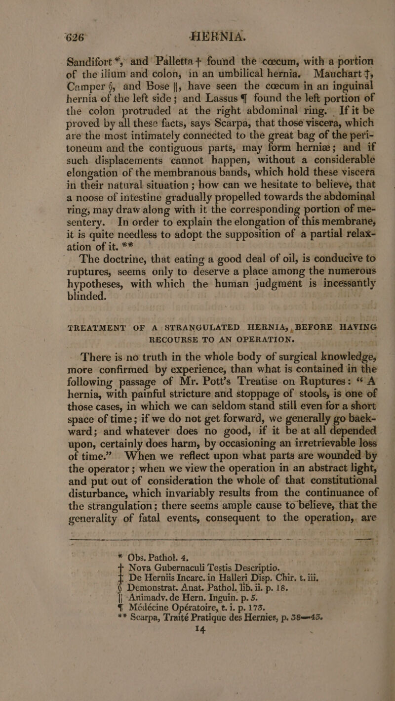 Sandifort *, and Palletta+ found the ceecum, with a portion of the ilium and ¢olon, in an umbilical hernia. Mauchart +t, Camper §, and Bose ||, have seen the coecum in an inguinal hernia of the left side; and Lassus { found the left portion of the colon protruded at the right abdominal ring. If it be proved by all these facts, says Scarpa, that those viscera, which are the most intimately connected to the great bag of the peri- toneum and the contiguous parts, may form hernize; and if such displacements cannot happen, without a considerable elongation of the membranous bands, which hold these viscera in their natural situation ; how can we hesitate to believe, that a noose of intestine gradually propelled towards the abdominal ring, may draw along with it the corresponding portion of me- sentery. In order to explain the elongation of this membrane, it is quite needless to adopt the supposition of a partial relax- ation of it. ** | The doctrine, that eating a good deal of oil, is conducive to ruptures, seems only to deserve a place among the numerous hypotheses, with which the human judgment is incessantly blinded. Ns TREATMENT OF A STRANGULATED HERNIA,, BEFORE HAVING RECOURSE TO AN OPERATION. There is no truth in the whole body of surgical knowledge, more confirmed by experience, than what is contained in the following passage of Mr. Pott’s ‘Treatise.on Ruptures: “ A hernia, with painful stricture and stoppage of stools, is one of those cases, in which we can seldom stand still even for a short space of time; if we do not get forward, we generally go back- ward; and whatever does no good, if it be at all depended upon, certainly does harm, by occasioning an irretrievable loss of time.” When we reflect upon what parts are wounded by the operator ; when we view the operation in an abstract light, and put out of consideration the whole of that constitutional disturbance, which invariably results from the continuance of the strangulation ; there seems ample cause to believe, that the generality of fatal events, consequent to the operation, are eed rma od * Obs. Pathol. 4. Nova Gubernaculi Testis Descriptio. { De Herniis Incarc. in Halleri Disp. Chir. t. iii, § Demonstrat. Anat. Pathol. lib, ii. p. 18. || Animady. de Hern. Inguin. p. 5. { Médécine Opératoire, t. i. p. 173. ** Scarpa, Traité Pratique des Hernies, p. 58—=45. 14