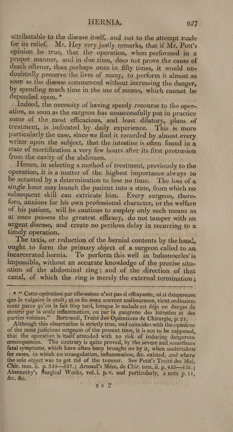 attributable to the disease itself,. and not to the attempt made for its relief. Mr. Hey very justly remarks, that if Mr. Pott’s opinion be true, that the operation, when performed in a proper manner, and in due time, does not prove the cause of death oftener, than perhaps once in fifty times, it would un- doubtedly preserve the lives of many, to perform it almost.as soon as.the disease commenced without increasing the danger, by spending much time in the use of means, which cannot be depended upon. * : et ade Indeed, the necessity of having speedy recourse to the oper-. ation, as soon as the surgeon has unsuccessfully put in practice some of the most efficacious, and least dilatory, plans of treatment, is indicated by. daily experience. This is more particularly the case, since we find it recorded by almost. every writer upon the subject, that the intestine is often found in a state of mortification a very few hours after its first protrusion from the eayity of the abdomen. bby im enty tt ‘ Hence, in selecting a method of treatment, previously to the operation, it is a matter of the highest importance always to be actuated by a determination to lose no time. The loss of a single hour may launch the patient into a state, from which no subsequent skill can extricate him. Every surgeon, there- fore, anxious for his own professional character, or the welfare of his patient, will be cautious to employ only such means as at once possess the greatest efficacy, do not tamper with an. urgent disease, and create no perilous delay in recurring to a timely operation. | | thas &lt;stewsdt god : The taxis, or reduction of the hernial contents by the hand, ought to form the primary object of a surgeon called to an incarcerated hernia. To perform this well in bubonoceles'is impossible, without an accurate knowledge of the precise situ- ation of the abdominal ring; and of the direction ,of that canal, of which the ring is merely the external termination ;. - * “ Cette opération par elle-méme n’est pas si effrayante, ni si dangereuse; que le vulgaire le croit; et sa fin assez souvent malheureuse, vient ordinaire., ment parce qu’on la fait trop tard, lorsque le malade est déja en danger de mourir par la seule inflammation, ou par la gangrene des intestins et des parties voisines.” Bertrandi, Traité des Opérations de Chirurgie, p:21. . Although this observation is strictly true, and coincides with the opinions of the most judicious surgeons of the present time, it is not to be supposed, that the operation is itself attended with no risk. of inducing dangerous consequences. The contrary is quite proved, by the severe and sometimes fatal symptoms, which have often been brought on by it, when undertaken for cases, in which no strangulation, inflammation, &amp;c. existed, and where the sole object was to get rid of the tumour. See Petit’s Traité des Mal, Chir, tom. i. p.3.54—357.; Arnaud’s Mém. de Chir. tom. ii. p. 455 —4 56. ; Abernethy’s Surplcal Works, vol.i. p.6. and particularly, a note p. 11, Sc, Bt, *- ree yi Ras ep