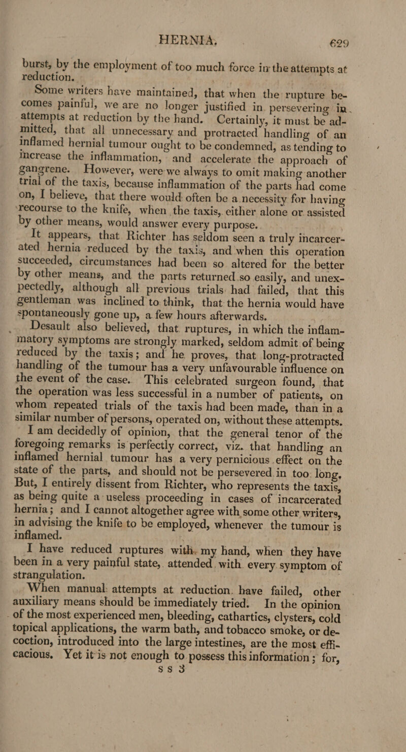 burst, by the employment of too much force inthe attempts at reduction. it : Some writers have maintained, that when the rupture be- comes painful, we are no longer justified in. persevering in . attempts at reduction by the hand. Certainly, it must be ad- mitted, that all unnecessary and protracted handling of an inflamed hernial tumour ought to be condemned, as tending to increase the inflammation, and accelerate the approach of gangrene. However, were we always to omit making another trial of the taxis, because inflammation of the parts had come on, I believe, that there would often be a.necessity for having ‘recourse to the knife, when the taxis,. either alone or assisted by other means, would answer every purpose. It appears, that Richter has seldom seen a truly incarcer- ated hernia reduced by the taxis, and when this operation succeeded, circumstances had been so altered for the better by other means, and the parts returned.so easily, and unex- pectedly, although all previous trials: had failed, that this gentleman was inclined to think, that the hernia would have spontaneously gone up, a few hours afterwards. _ Desault also believed, that. ruptures, in which the inflam- matory symptoms are strongly marked, seldom admit of being reduced by the taxis; and he proves, that long-protracted handling of the tumour has a very. unfavourable influence on the event of the case. This celebrated surgeon found, that the operation was less successful in a number of patients, on whom repeated trials of the taxis had been made, than in a similar number of persons, operated on, without these attempts. I am decidedly of opinion, that the general tenor of the foregoing remarks is perfectly correct, viz. that handling an inflamed hernial tumour has a very pernicious effect on the state of the parts, and should not be persevered in too: long. But, I entirely dissent from Richter, who represents the taxis, as being quite a useless proceeding in cases of incarcerated hernia; and I cannot altogether agree with some other writers, in advising the knife to be employed, whenever the tumour is inflamed. | I have reduced ruptures with. my hand, when they have been in a very painful state, attended. with. every. symptom of strangulation. When manual: attempts at reduction. have failed, other auxiliary means should be immediately tried: In the opinion _ of the most experienced men, bleeding, cathartics, clysters, cold topical applications, the warm bath, and tobacco smoke, or de- coction, introduced into the large intestines, are the most effi- cacious. Yet itis not enough to possess this information ; for,