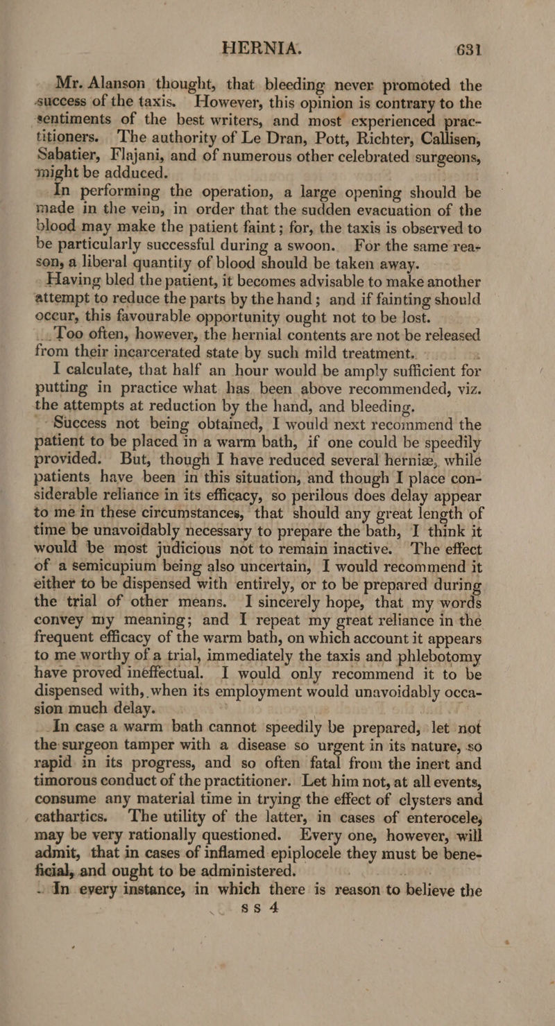Mr. Alanson thought, that bleeding never promoted the success of the taxis. However, this opinion is contrary to the sentiments of the best writers, and most experienced prac- titioners. The authority of Le Dran, Pott, Richter, Callisen, Sabatier, Flajani, and of numerous other celebrated surgeons, might be adduced. . } In performing the operation, a large opening should be made in the vein, in order that the sudden evacuation of the blood may make the patient faint; for, the taxis is observed to be particularly successful during a swoon. For the same rea- son, a liberal quantity of blood should be taken away. Having bled the patient, it becomes advisable to make another attempt to reduce the parts by the hand; and if fainting should occur, this favourable opportunity ought not to be Jost. _. Too often, however, the hernial contents are not be released from their incarcerated state by such mild treatment.. » S I calculate, that half an hour would be amply sufficient for putting in practice what has been above recommended, viz. the attempts at reduction by the hand, and bleeding. _- Suecess not being obtained, I would next recommend the patient to be placed in a warm bath, if one could be speedily provided. But, though I have reduced several herniz,, while patients have been in this situation, and though I place con- siderable reliance in its efficacy, so perilous does delay appear to me in these circumstances, that should any great length of time be unavoidably necessary to prepare the bath, I think it would be most judicious not to remain inactive. The effect of a semicupium being also uncertain, I would recommend it either to be dispensed with entirely, or to be prepared during the trial of other means. I sincerely hope, that my words convey my meaning; and I repeat my great reliance in the frequent efficacy of the warm bath, on which account it appears to me worthy of a trial, immediately the taxis and phlebotomy have proved ineffectual. I would only recommend it to be dispensed with, when its employment would unavoidably occa- sion much delay. | | dank OF _.In case a warm bath cannot speedily be prepared, let not the:surgeon tamper with a disease so urgent in its nature, so rapid in its progress, and so often fatal from the inert and timorous conduct of the practitioner. Let him not, at all events, consume any material time in trying the effect of clysters and cathartics. The utility of the latter, in cases of enterocele, may be very rationally questioned. Every one, however, will admit, that in cases of inflamed epiplocele they must be bene- ficial, and ought to be administered. | AB . In every instance, in which there is reason to believe the | ss 4