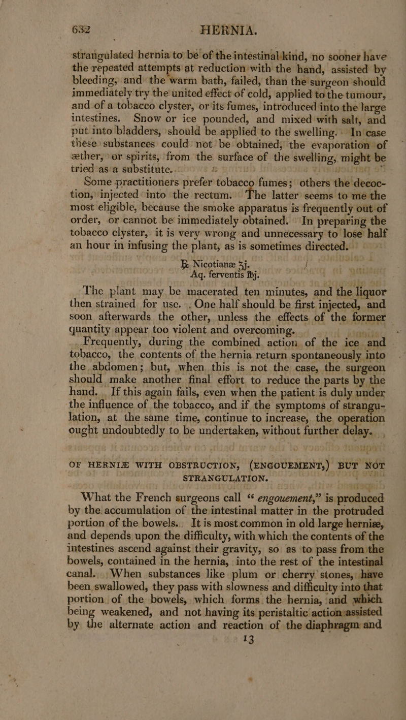 strangulated hernia to be of the intestinalkind, no sooner have the repeated attempts at reduction with the hand, assisted by bleeding, and the warm bath, failed, than the surgeon should immediately try the united effect of cold, applied to the tumour, and of a tobacco clyster, or its fumes, introduced into the large intestines. Snow or ice pounded, and mixed with salt, and put into bladders, should be applied to the swelling. . In'case these substanees could’ not be obtained, the evaporation of ether, or spirits, from the surface of the swelling, might be tried as a substitute. . &amp; yittiwh b VIR MOUTRE SU Some practitioners prefer tobacco fumes; others the decoc- tion, injected’ into the rectum. The latter seems to me the most eligible, because the smoke apparatus is frequently out of order, or cannot be immediately obtained. | In preparing the tobacco clyster, it is very wrong and unnecessary to lose half an hour in infusing the plant, as is sometimes directed. Ke Nicotianz 3j. &gt; ae Aq. ferventis ibj. : wyree Ebt.eci The plant may be macerated ten minutes, and the liquor then strained for use. , One half should be first injected, and soon afterwards the other, unless the effects of the former quantity appear too violent and overcoming. id itemtie Frequently, during the combined. action of the ice and tobacco, the contents of the hernia return spontaneously into the abdomen; but, when. this is not the case, the surgeon should make another final effort to reduce the parts by the hand. . If this again fails, even when the patient is duly under the influence of the tobacco, and if the symptoms of strangu- Jation, at the same time, continue to increase, the operation ought undoubtedly to be undertaken, without further delay. . isiins i OF HERNIZ WITH OBSTRUCTION, (ENGOUEMENT;) BUT NOT STRANGULATION. _ ee hisses se DPR What the French surgeons call “‘ engowement,” is produced by the. accumulation of the intestinal matter in the protruded portion of the bowels... It is most common in old large herniz, and depends upon the difficulty, with which the contents of the intestines ascend against their gravity, so as ‘to pass from the bowels, contained in the hernia, into the rest of the intestinal canal. .When substances like plum or cherry’ stones, have been swallowed, they pass with slowness and difficulty into that portion. of the bowels, which forms the hernia, and which being weakened, and not having its peristaltic actionsassisted by the alternate action and reaction of the diaphragm and 13