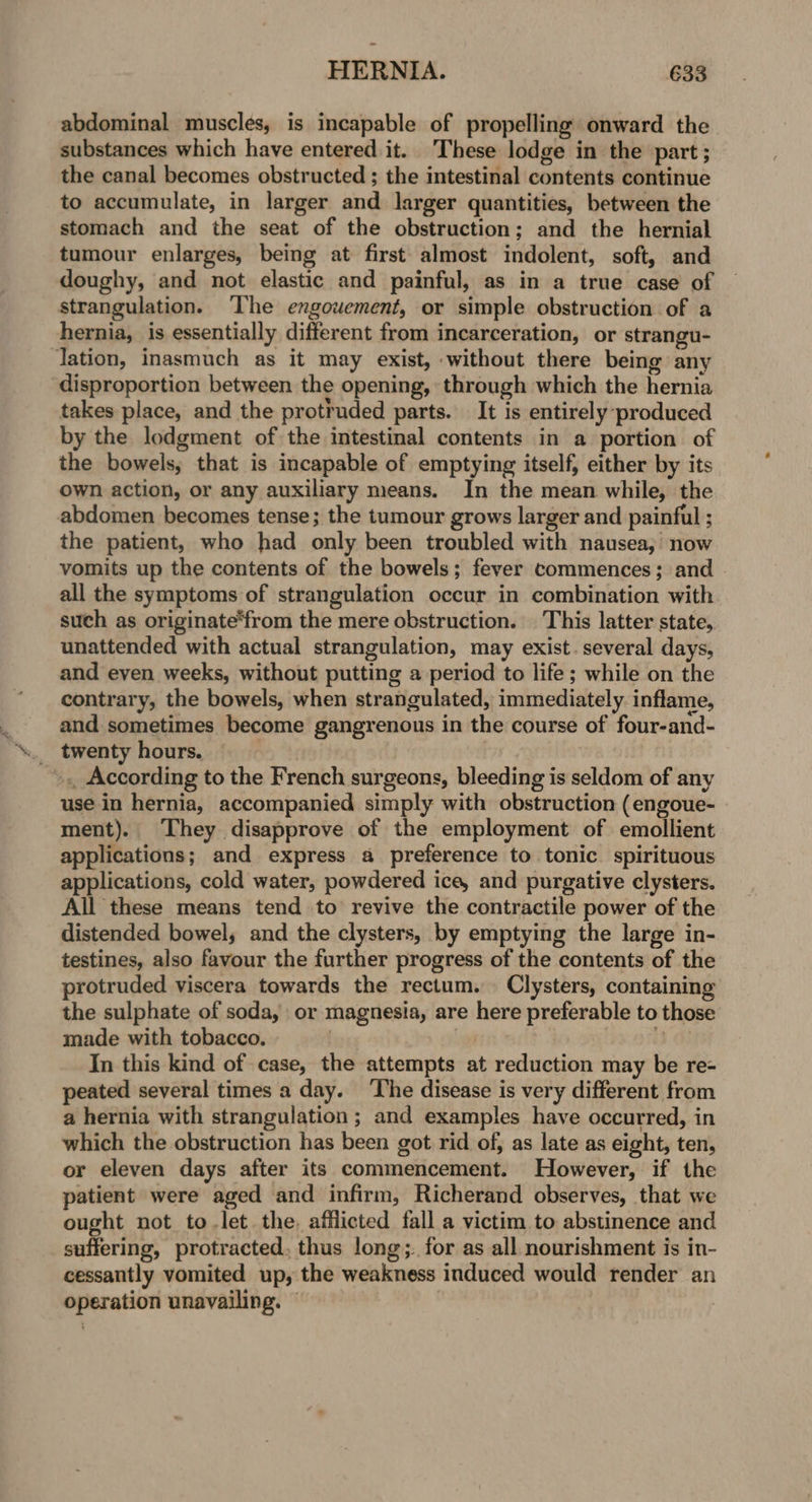 abdominal muscles, is incapable of propelling onward the substances which have entered it. These lodge in the part; the canal becomes obstructed ; the intestinal contents continue to accumulate, in larger and larger quantities, between the stomach and the seat of the obstruction; and the hernial tumour enlarges, being at first almost indolent, soft, and doughy, and not elastic and painful, as in a true case of strangulation. ‘The enxgouement, or simple obstruction of a hernia, is essentially different from incarceration, or strangu- lation, inasmuch as it may exist, -without there being any disproportion between the opening, through which the hernia takes place, and the protruded parts. It is entirely produced by the lodgment of the intestinal contents in a portion of the bowels, that is incapable of emptying itself, either by its own action, or any auxiliary means. In the mean while, the abdomen becomes tense; the tumour grows larger and painful ; the patient, who had only been troubled with nausea; now vomits up the contents of the bowels; fever commences; and all the symptoms of strangulation occur in combination with such as originate‘from the mere obstruction. | This latter state, unattended with actual strangulation, may exist. several days, and even weeks, without putting a period to life; while on the contrary, the bowels, when strangulated, immediately. inflame, and sometimes become gangrenous in the course of four-and- . twenty hours. : | »,. According to the French surgeons, bleeding is seldom of any use in hernia, accompanied simply with obstruction (engoue- ment). They disapprove of the employment of emollient applications; and express a preference to tonic. spirituous applications, cold water, powdered ice, and purgative clysters. All these means tend to revive the contractile power of the distended bowel; and the clysters, by emptying the large in- testines, also favour the further progress of the contents of the protruded viscera towards the rectum. Clysters, containing the sulphate of soda, or magnesia, are here preferable to those made with tobacco. ; i? In this kind of case, the attempts at reduction may be re- peated several times a day. ‘The disease is very different from a hernia with strangulation; and examples have occurred, in which the obstruction has been got rid of, as late as eight, ten, or eleven days after its commencement. However, if the patient were aged and infirm, Richerand observes, that we ought not to let the. afflicted fall a victim to abstinence and suffering, protracted, thus long;. for as all nourishment is in- cessantly vomited up, the weakness induced would render an operation unavailing. ©