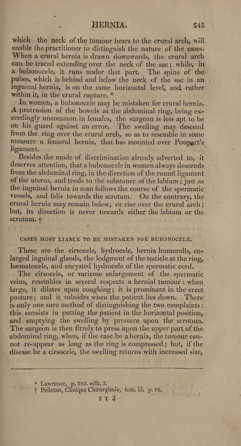 whith the neck of the tumour bears to the crural arch, will enable the practitioner to distinguish the nature of the cases. When a crural hernia is drawn downwards, the crural arch can be traced extending over the neck of the sac; while, in a bubonocele, it runs under that part. The spine of the pubes, which is behind and below the neck of the sac in an inguinal hernia, is on the same horizontal level, and. -rather within it, in the crural rupture. * | In women, a bubonocele may be mistaken for crural hernia. A protrusion of the bowels at the abdominal ring, being ex- ceedingly uncommon in females, the surgeon is less apt to be on his guard against an error. The swelling may descend from the ring over the crural arch, so as to resemble in some measure a femoral hernia, that has mounted over Poupart’s ligament. ; Besides the mode of discrimination already adverted to, it deserves attention, that a bubonocele in women always descends from the abdominal ring, in the direction of the round ligament of the uterus, and tends to the substance of the labium ; just as the inguinal hernia in man follows the course of. the spermatic vessels, and falls towards the scrotum. On the contrary, the crural hernia may remain below, or rise over the crural arch; but, its direction is never towards either the labium or the scrotum. + CASES MOST LIABLE TO BE MISTAKEN FOR BUBONOCELE. These are the cirsocele, hydrocele, hernia humoralis, en- larged inguinal glands, the lodgment of the testicle at the ring, hzematocele, and encysted hydrocele of the spermatic cord. The cirsocele, or varicose enlargement of the spermatic veins, resembles in several respects a hernial tumour : when large, it dilates upon coughing; it is prominent in the erect posture; and it subsides when the patient lies down. ‘There is only one sure method of distinguishing the two complaints: this consists in putting the patient in the horizontal position, and: emptying the swelling by pressure upon the scrotum. The surgeon is then firmly to press upon the upper part of the abdominal ring, when, if the case be a hernia, the tumour can- not re-appear as long as the ring is compressed; but, if the disease be a cirsocele, the swelling returns with increased size, * Lawrence, p. 393. edit. 3. . + Pelletan, Clinique Chirurgicale, tom. iil, p. 28, oD 3