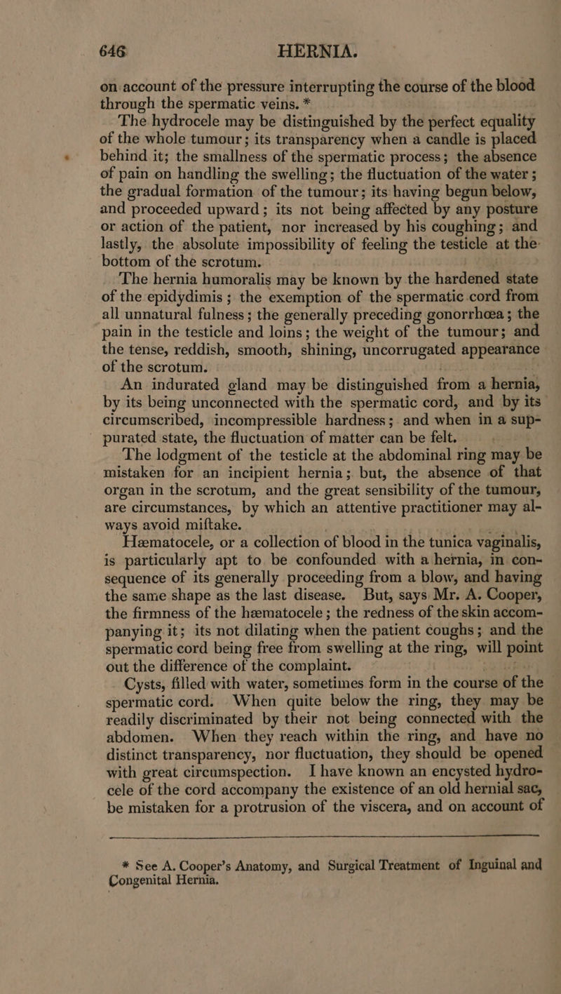 on account of the pressure interrupting the course of the blood through the spermatic veins. * | The hydrocele may be distinguished by the perfect equality of the whole tumour; its transparency when a candle is placed behind it; the smallness of the spermatic process; the absence of pain on handling the swelling; the fluctuation of the water ; the gradual formation of the tumour; its having begun below, and proceeded upward ; its not being affected by any posture or action of the patient, nor increased by his coughing; and lastly, the absolute impossibility of feeling the testicle at the: bottom of the scrotum. | The hernia humoralis may be known by the hardened state of the epidydimis ; the exemption of the spermatic cord from all unnatural fulness; the generally preceding gonorrhoea ; the pain in the testicle and loins; the weight of the tumour; and the tense, reddish, smooth, shining, uncorrugated appearance of the scrotum. ee An indurated gland may be distinguished from a hernia, by its being unconnected with the spermatic cord, and by its circumscribed, incompressible hardness ;. and when in a sup- _ purated state, the fluctuation of matter can be felt. | : The lodgment of the testicle at the abdominal ring may be mistaken for an incipient hernia; but, the absence of that organ in the scrotum, and the great sensibility of the tumour, are circumstances, by which an attentive practitioner may al- ways avoid miftake. | | sae Heematocele, or a collection of blood in the tunica vaginalis, is particularly apt to be confounded with a hernia, in con- sequence of its generally proceeding from a blow, and having the same shape as the last disease. But, says Mr. A. Cooper, the firmness of the heematocele ; the redness of the skin accom- panying it; its not dilating when the patient coughs; and the spermatic cord being free from swelling at the ring, will point out the difference of the complaint. ~ race y Cysts, filled with water, sometimes form in the course of the — spermatic cord. When quite below the ring, they may be readily discriminated by their not being connected with the abdomen. When they reach within the ring, and have no distinct transparency, nor fluctuation, they should be opened with great circumspection. I have known an encysted hydro- cele of the cord accompany the existence of an old hernial sac, be mistaken for a protrusion of the viscera, and on account of * See A. Cooper’s Anatomy, and Surgical Treatment of Inguinal and Congenital Hernia.