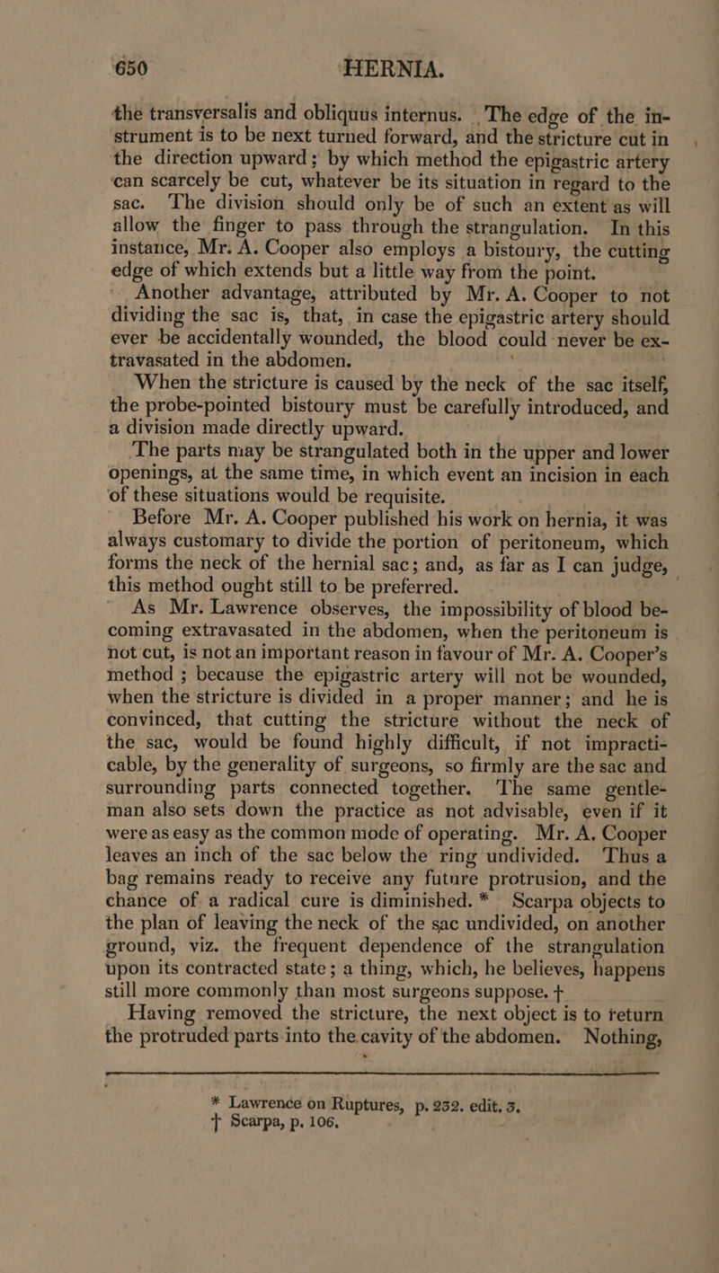 the transversalis and obliquus internus. _'The edge of the in- strument is to be next turned forward, and the stricture cut in the direction upward ; by which method the epigastric artery ean scarcely be cut, whatever be its situation in regard to the sac. The division should only be of such an extent as will allow the finger to pass through the strangulation. In this instance, Mr. A. Cooper also empleys a bistoury, the cutting edge of which extends but a little way from the point. Another advantage, attributed by Mr. A. Cooper to not dividing the sac is, that, in case the epigastric artery should ever be accidentally wounded, the blood could ‘never be ex- travasated in the abdomen. : . When the stricture is caused by the neck of the sac itself, the probe-pointed bistoury must be carefully introduced, and a division made directly upward. ‘The parts may be strangulated both in the upper and lower openings, at the same time, in which event an incision in each of these situations would be requisite. Before Mr. A. Cooper published his work on hernia, it was © always customary to divide the portion of peritoneum, which forms the neck of the hernial sac; and, as far as I can judge, this method ought still to be preferred. 7 endl As Mr. Lawrence observes, the impossibility of blood be- coming extravasated in the abdomen, when the peritoneum is not cut, is not an important reason in favour of Mr. A. Cooper’s method ; because the epigastric artery will not be wounded, when the stricture is divided in a proper manner; and he is convinced, that cutting the stricture without the neck of the sac, would be found highly difficult, if not impracti- cable, by the generality of surgeons, so firmly are the sac and surrounding parts connected together. ‘The same gentle- man also sets down the practice as not advisable, even if it were as easy as the common mode of operating. Mr. A. Cooper leaves an inch of the sac below the ring undivided. Thus a bag remains ready to receive any futnre protrusion, and the chance ofa radical cure is diminished. * Scarpa objects to the plan of leaving the neck of the sac undivided, on another ground, viz. the frequent dependence of the strangulation upon its contracted state; a thing, which, he believes, happens still more commonly than most surgeons suppose. + ; Having removed the stricture, the next object is to return the protruded parts into the. cavity of the abdomen. Nothing, * Lawrence on Ruptures, p. 232. edit, 3. t Scarpa, p. 106,