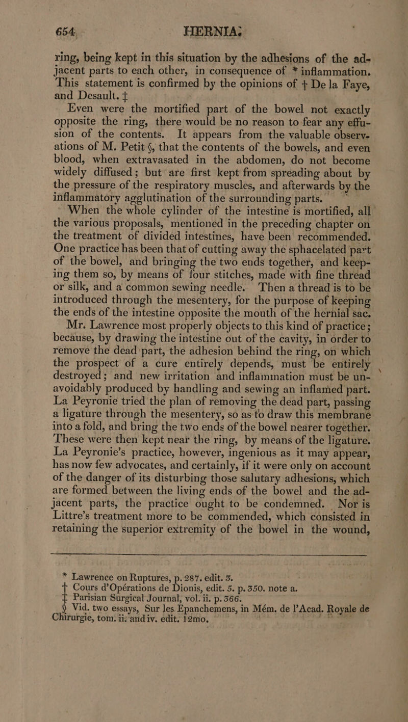 ring, being kept in this situation by the adhesions of the ad- jacent parts to each other, in consequence of * inflammation. This statement is confirmed by the opinions of + De la Faye, and Desault. + | Even were the mortified part of the bowel not exactly opposite the ring, there would be no reason to fear any effu- sion of the contents. It appears from the valuable observ. ations of M. Petit §, that the contents of the bowels, and even blood, when extravasated in the abdomen, do not become widely diffused; but are first kept from spreading about by the pressure of the respiratory muscles, and afterwards by the inflammatory agglutination of the surrounding parts. When the whole cylinder of the intestine is mortified, all the various proposals, mentioned in the preceding chapter on the treatment of divided intestines, have been recommended. One practice has been that of cutting away the sphacelated part of the bowel, and bringing the two ends together, and keep- ing them so, by means of four stitches, made with fine thread or silk, and a common sewing needle. Then a thread is to be introduced through the mesentery, for the purpose of keeping the ends of the intestine opposite the mouth of the hernial sac. Mr. Lawrence most properly objects to this kind of practice ; because, by drawing the intestine out of the cavity, in order to remove the dead ‘part, the adhesion behind the ring, on which the prospect of a cure entirely depends, must be entirely destroyed; and new irritation and inflammation must be un- avoidably produced by handling and sewing an inflamed part. La Peyronie tried the plan of removing the dead part, passing a ligature through the mesentery, so as to draw this membrane into a fold, and bring the two ends of the bowel nearer together. These were then kept near the ring, by means of the ligature. La Peyronie’s practice, however, ingenious as it may appear, has now few advocates, and certainly, if it were only on account of the danger of its disturbing those salutary adhesions, which are formed. between the living ends of the bowel and the ad- jacent parts, the practice ought to be condemned. Nor is Littre’s treatment more to be commended, which consisted in retaining the superior extremity of the bowel in the wound, * Lawrence on Ruptures, p. 287. edit. 3. | Cours d’Opérations de Dionis, edit. 5. p. 350. note a. Parisian Surgical Journal, vol. ii. p. 366. ) Vid. two essays, Sur les Epanchemens, in Mém. de l’Acad. Royale de Chirurgie, tom. ii:'and iv. edit. 12mo,. ine.