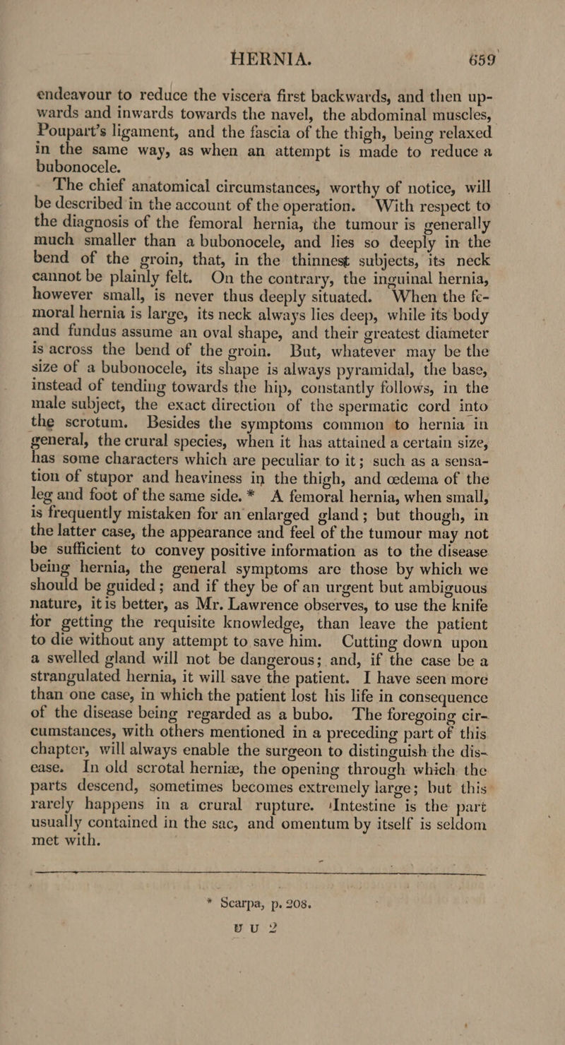 endeavour to reduce the viscera first backwards, and then up- wards and inwards towards the navel, the abdominal muscles, Poupart’s ligament, and the fascia of the thigh, being relaxed in the same way, as when an attempt is made to reduce a bubonocele. The chief anatomical circumstances, worthy of notice, will be described in the account of the operation. “With respect to the diagnosis of the femoral hernia, the tumour is generally much smaller than a bubonocele, and lies so deeply in the bend of the groin, that, in the thinnest subjects, its neck cannot be plainly felt. On the contrary, the inguinal hernia, however small, is never thus deeply situated. When the fe- moral hernia is large, its neck always lies deep, while its body and fundus assume an oval shape, and their greatest diameter is across the bend of the groin. But, whatever may be the size of a bubonocele, its shape is always pyramidal, the base, instead of tending towards the hip, constantly follows, in the male subject, the exact direction of the spermatic cord into the scrotum. Besides the symptoms common to hernia in general, the crural species, when it has attained a certain size, has some characters which are peculiar to it; such as a sensa- tion of stupor and heaviness in the thigh, and cedema of the leg and foot of the same side. * A femoral hernia, when small, is frequently mistaken for an enlarged gland; but though, in the latter case, the appearance and feel of the tumour may not be sufficient to convey positive information as to the disease being hernia, the general symptoms are those by which we should be guided; and if they be of an urgent but ambiguous nature, itis better, as Mr. Lawrence observes, to use the knife for getting the requisite knowledge, than leave the patient to die without any attempt to save him. Cutting down upon a swelled gland will not be dangerous; and, if the case be a strangulated hernia, it will save the patient. I have seen more than one case, in which the patient lost his life in consequence of the disease being regarded as a bubo. The foregoing cir- cumstances, with others mentioned in a preceding part of this chapter, will always enable the surgeon to distinguish the dis- ease. In old scrotal hernia, the opening through which. the parts descend, sometimes becomes extremely large; but this rarely happens in a crural rupture. ‘Intestine is the part usually contained in the sac, and omentum by itself is seldom met with. , - * Scarpa, p. 208. yu 2