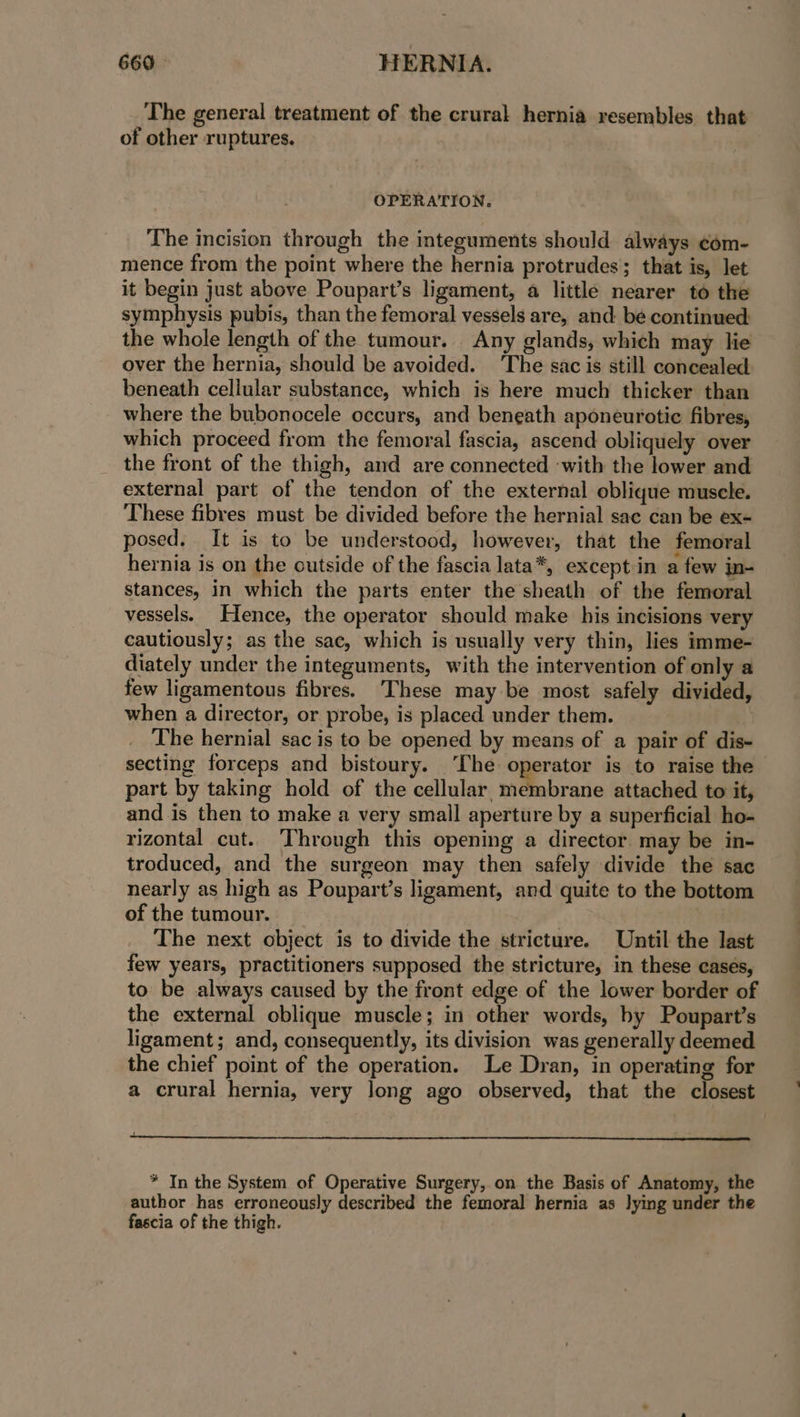 The general treatment of the crural hernia resembles that of other ruptures. OPERATION. The incision through the integuments should always com- mence from the point where the hernia protrudes; that is, let it begin just above Poupart’s ligament, a little nearer to the symphysis pubis, than the femoral vessels are, and be continued: the whole length of the tumour. Any glands, which may lie over the hernia, should be avoided. ‘The sac is still concealed: beneath cellular substance, which is here much thicker than where the bubonocele occurs, and beneath aponeurotic fibres, which proceed from the femoral fascia, ascend obliquely over the front of the thigh, and are connected with the lower and external part of the tendon of the external oblique muscle. These fibres must be divided before the hernial sac can be ex- posed. It is to be understood, however, that the femoral hernia is on the outside of the fascia lata*, except in a few in- stances, in which the parts enter the sheath of the femoral vessels. Hence, the operator should make his incisions very cautiously; as the sac, which is usually very thin, lies imme- diately under the integuments, with the intervention of only a few ligamentous fibres. These may be most safely divided, when a director, or probe, is placed under them. The hernial sac is to be opened by means of a pair of dis- secting forceps and bistoury. ‘The operator is to raise the part by taking hold of the cellular membrane attached to it, and is then to make a very small aperture by a superficial ho- rizontal cut. Through this opening a director may be in- troduced, and the surgeon may then safely divide the sac nearly as high as Poupart’s ligament, and quite to the bottom of the tumour. } The next object is to divide the stricture. Until the last few years, practitioners supposed the stricture, in these cases, to be always caused by the front edge of the lower border of the external oblique muscle; in other words, by Poupart’s ligament; and, consequently, its division was generally deemed the chief point of the operation. Le Dran, in operating for a crural hernia, very long ago observed, that the closest * In the System of Operative Surgery, on the Basis of Anatomy, the author has erroneously described the femoral hernia as lying under the fascia of the thigh.