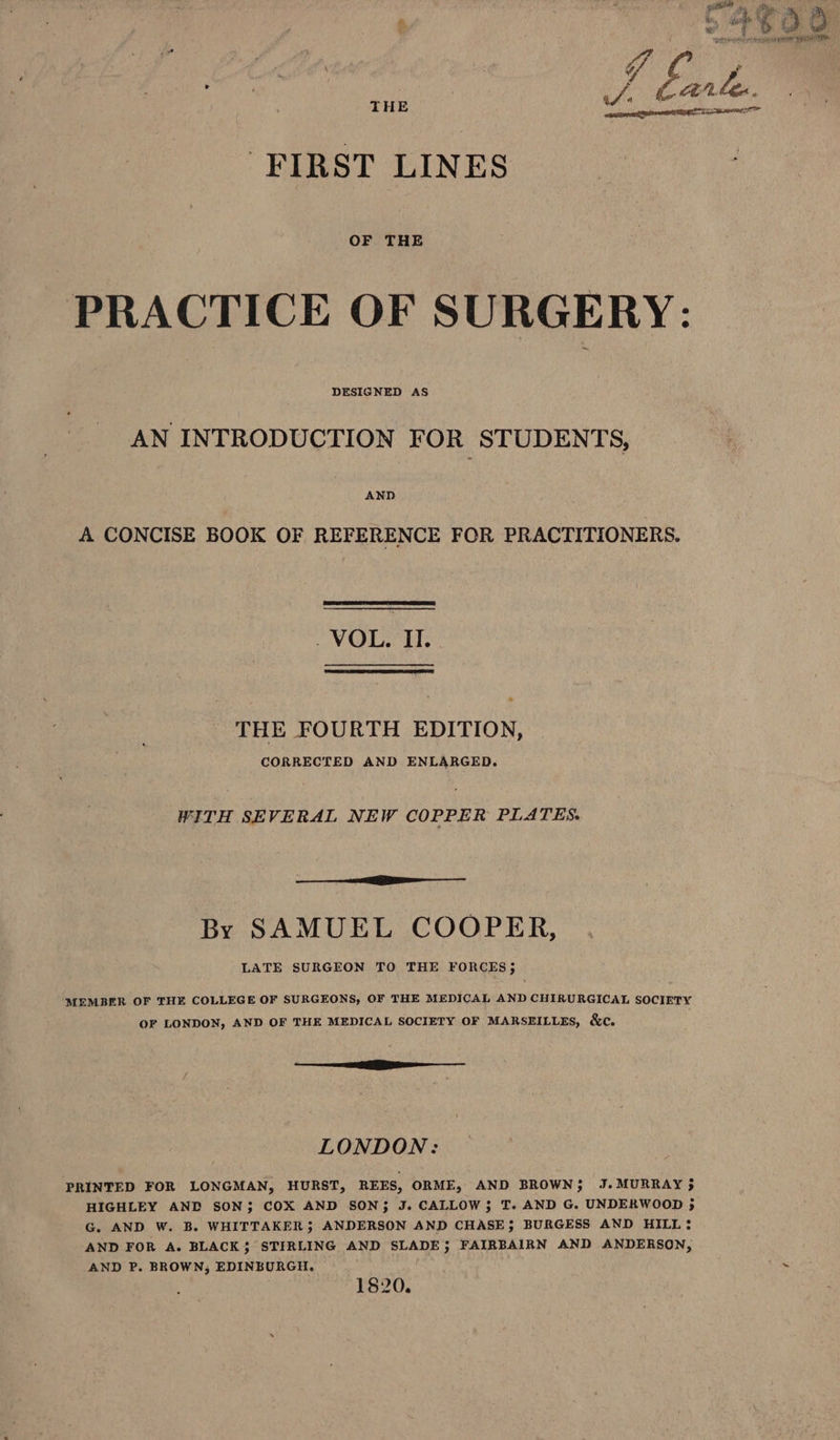 FIRST LINES ‘PRACTICE OF SURGERY: AN INTRODUCTION FOR STUDENTS, AND A CONCISE BOOK OF REFERENCE FOR PRACTITIONERS. V@D THE FOURTH EDITION, CORRECTED AND ENLARGED. WITH SEVERAL NEW COPPER PLATES. aa By SAMUEL COOPER, LATE SURGEON TO THE FORCES; MEMBER OF THE COLLEGE OF SURGEONS, OF THE MEDICAL AND CHIRURGICAL SOCIETY OF LONDON, AND OF THE MEDICAL SOCIETY OF MARSEILLES, &c. —— Ee LONDON: PRINTED FOR LONGMAN, HURST, REES, ORME, AND BROWN; J. MURRAY 35 HIGHLEY AND SON; COX AND SON; J. CALLOW$ T. AND G. UNDERWOOD 5 G. AND W. B. WHITTAKER; ANDERSON AND CHASE; BURGESS AND HILL? AND FOR A. BLACK; STIRLING AND SLADE; FAIRBAIRN AND ANDERSON, AND P. BROWN, EDINBURGH. 1820. & Os