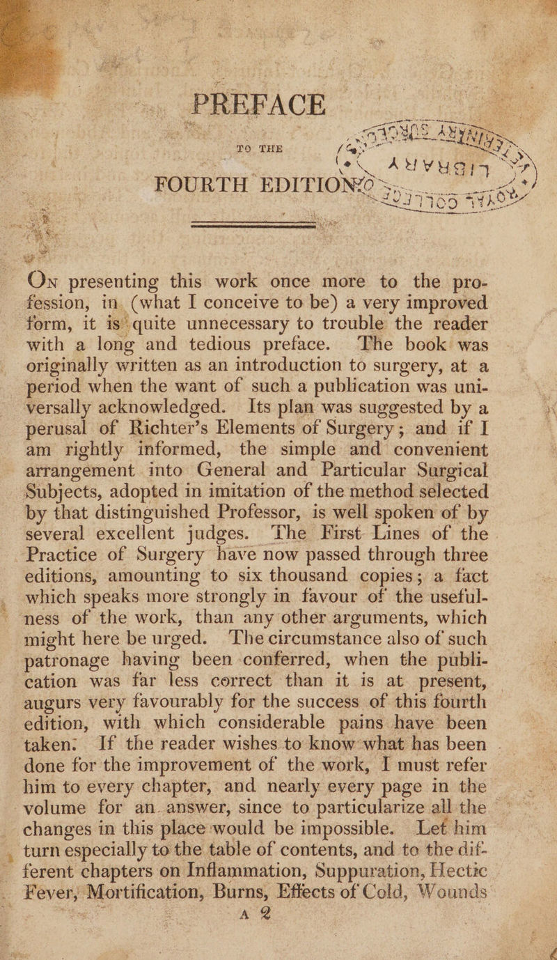 PREFACE 6 ae ay T9 THE f Gar bat Si ws AS le AYUYUSIA * = 7 FOURTH EDITIONZO ee ee ee lee S29 7765 WAS ery ie REPEC GRRE ee po Osh Re SE STE PSPS EE mn On presenting this work once more to the pro- fession, in (what I conceive to be) a very improved form, it is quite unnecessary to trouble the reader with a long and tedious preface. The book was originally written as an introduction to surgery, at a period when the want of such a publication was uni- versally acknowledged. Its plan was suggested by a perusal of Richter’ s Elements of Surgery; and if I am rightly informed, the simple and convenient arrangement into General and Particular Surgical Subjects, adopted in imitation of the method selected by that distinguished Professor, is well spoken of by several excellent judges. The First: Lines of the | Practice of Surgery have now passed through three editions, amounting to six thousand copies; a fact _ which speaks more strongly in favour of the useful- ' ness of the work, than any other arguments, which might here be urged. ‘The circumstance also of such patronage having been conferred, when the publi- cation was far less correct than it is at present, augurs very favourably for the success of this fourth edition, with which considerable pains have been taken: If the reader wishes to know what has been . done for the improvement of the work, I must refer him to every chapter, and nearly every page in the Veena in this place would be impossible. Let him _ turn especially to the table of contents, and to the dit- ” ferent chapters on Inflammation, Suppuration, Hectic t poes ~~ tification, Burns, Effects of Cold, Wounds gs ye