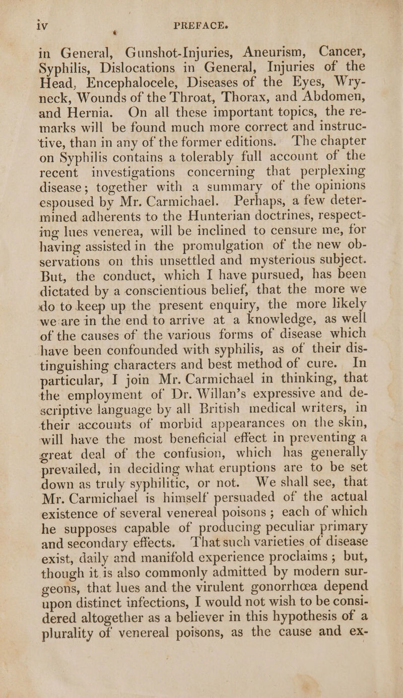in General, Gunshot-Injuries, Aneurism, Cancer, Syphilis, Dislocations in General, Injuries of the Head, Encephalocele, Diseases of the Eyes, Wry- neck, Wounds of the Throat, Thorax, and Abdomen, and Hernia. On all these important topics, the re- marks will be found much more correct and instruc- tive, than in any of the former editions. The chapter on Syphilis contains a tolerably full account of the recent investigations concerning that perplexing disease; together with a summary of the opinions espoused by Mr. Carmichael. Perhaps, a few deter- mined adherents to the Hunterian doctrines, respect- ing lues venerea, will be inclined to censure me, for having assisted in the promulgation of the new ob- servations on this unsettled and mysterious subject. But, the conduct, which I have pursued, has been dictated by a conscientious belief, that the more we do to keep up the present enquiry, the more likely we-are in the end to arrive at a knowledge, as well of the causes of the various forms of disease which ‘have been confounded with syphilis, as of their dis- tinguishing characters and best method of cure. In particular, I join Mr. Carmichael in thinking, that the employment of Dr. Willan’s expressive and de- scriptive language by all British medical writers, in their accounts of morbid appearances on the skin, will have the most beneficial effect in preventing a great deal of the confusion, which has generally prevailed, in deciding what eruptions are to be set down as truly syphilitic, or not. We shall see, that Mr. Carmichael is himself persuaded of the actual existence of several venereal poisons ; each of which he supposes capable of producing peculiar primary and secondary eftects. That such varieties of disease exist, daily and manifold experience proclaims ; but, though it. is also commonly admitted by modern sur- geons, that lues and the virulent gonorrhoea depend upon distinct infections, I would not wish to be consi- dered altogether as a believer in this hypothesis of a plurality of venereal poisons, as the cause and ex-