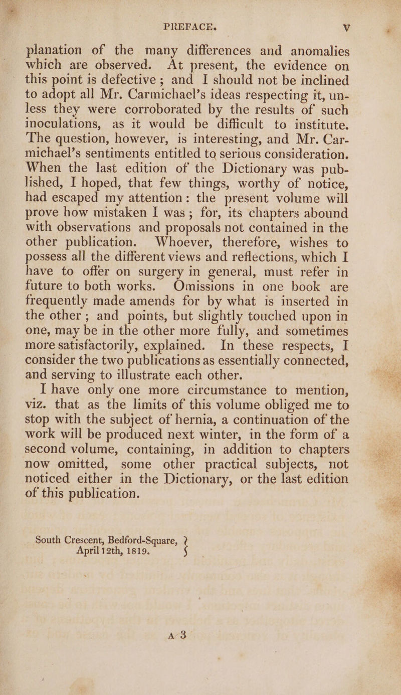 planation of the many differences and anomalies which are observed. At present, the evidence on this point is defective ; and I should not be inclined to adopt all Mr. Carmichael’s ideas respecting it, un- less they were corroborated by the results of such inoculations, as it would be difficult to institute. The question, however, is interesting, and Mr. Car- michael’s sentiments entitled to serious consideration. When the last edition of the Dictionary was pub- lished, I hoped, that few things, worthy of notice, had escaped my attention: the present volume will prove how mistaken I was; for, its chapters abound with observations and proposals not contained in the other publication. Whoever, therefore, wishes to possess all the different views and reflections, which I have to offer on surgery in general, must refer in future to both works. Omissions in one book are frequently made amends for by what is inserted in the other ; and _ points, but slightly touched upon in one, may be in the other more fully, and sometimes more satisfactorily, explained. In these respects, I consider the two publications as essentially connected, and serving to illustrate each other. I have only one more circumstance to mention, viz. that as the limits of this volume obliged me to stop with the subject of hernia, a continuation of the work will be produced next winter, in the form of a second volume, containing, in addition to chapters now omitted, some other practical subjects, not noticed either in the Dictionary, or the last edition of this publication. South Crescent, Bedford-Square, April 12th, 1819. A3 Pi