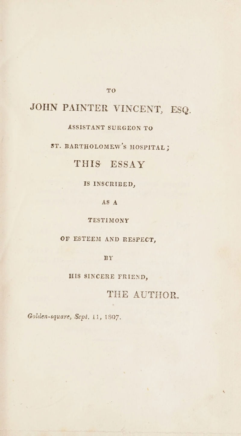 TO JOHN PAINTER VINCENT, ESQ. ASSISTANT SURGEON TO ST. BARTHOLOMEW’S HOSPITAL $ THIS ESSAY IS INSCRIBED, AS A TESTIMONY OF ESTEEM AND RESPECT, RY HIS SINCERE FRIEND, THE AUTHOR. Golden-square, Sept, 11, 1807.