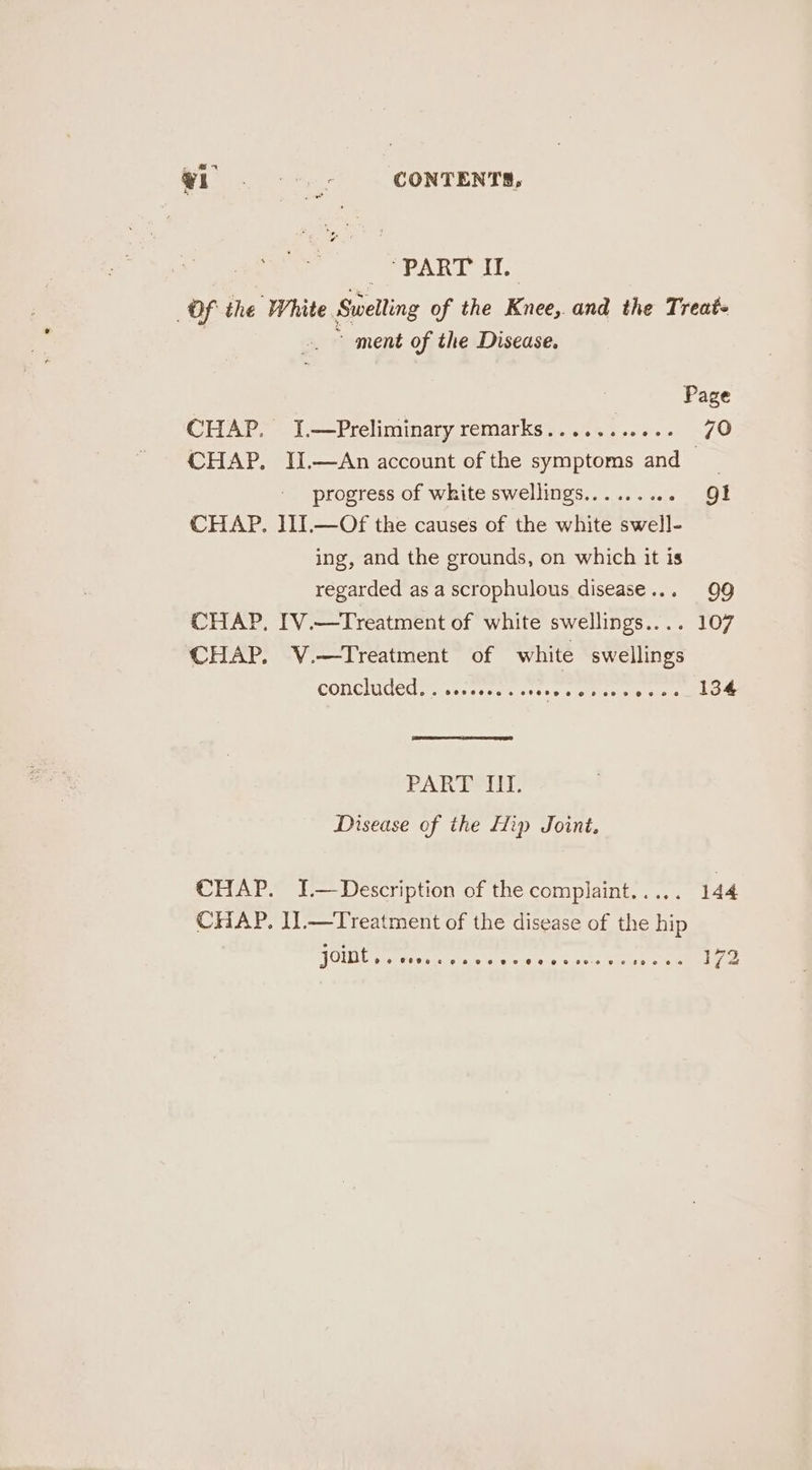 DOPARTOG: Of the White Swelling of the Knee, and the Treat+ ~ ment of the Disease. CHAP. J.—Preliminary remarks........... 70 CHAP. IJ.—An account of the symptoms and progress of white swellings......... Ql CHAP. ]II.—Of the causes of the white swell- ing, and the grounds, on which it is regarded as a scrophulous disease... 99 CHAP, IV.—Treatment of white swellings.... 107 CHAP. V.—Treatment of white swellings CONCIGdEC. sae sveg oesees ol as 134 PARP Disease of the Hip Joint. CHAP. I.—Description of the complaint..... 144 CHAP. I].—Treatment of the disease of the hip OMG sateen aware &amp;