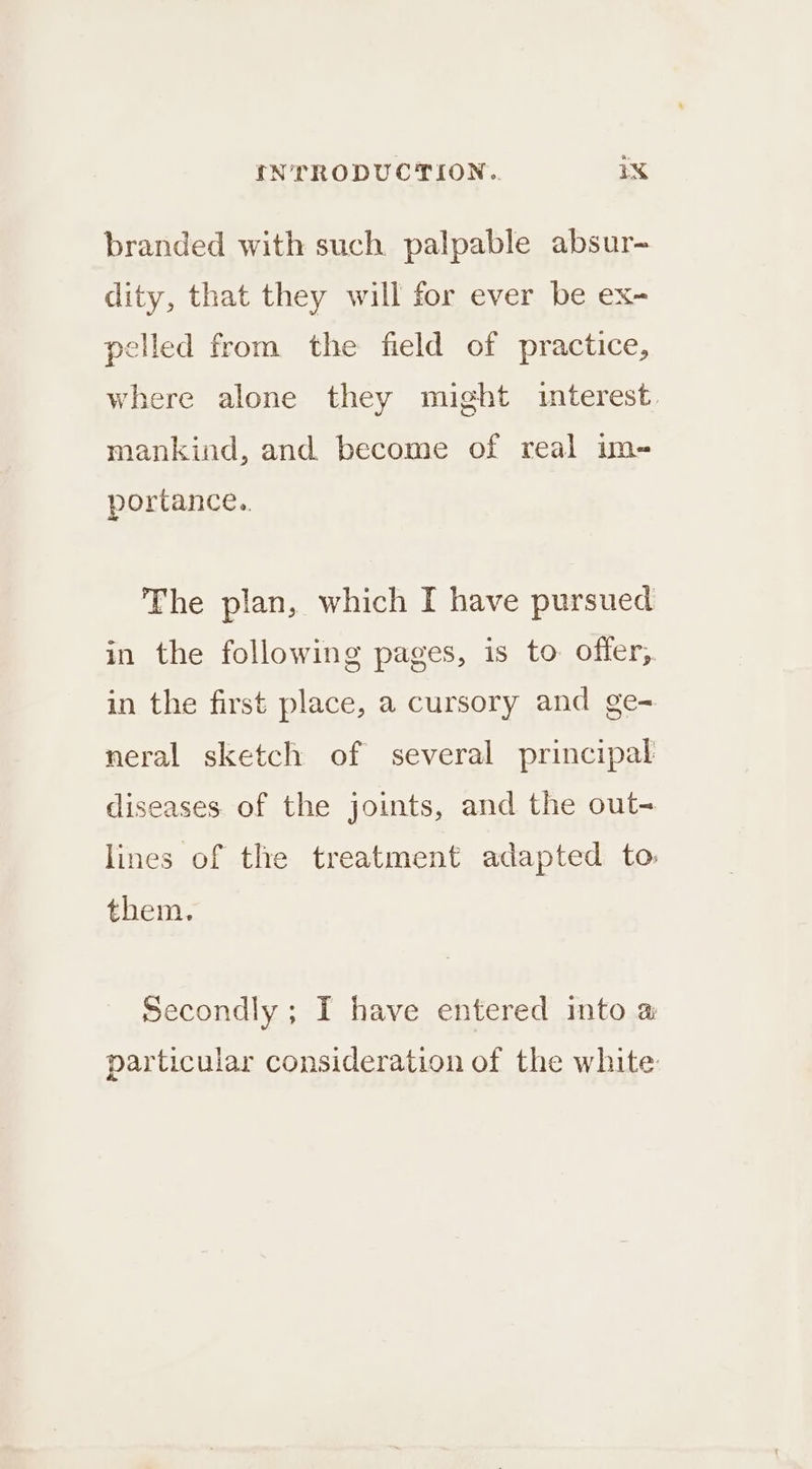 branded with such palpable absur- dity, that they will for ever be ex- pelled from the field of practice, where alone they might interest. mankind, and become of real im- portance.. The plan, which I have pursued in the following pages, is to offer, in the first place, a cursory and ge- neral sketch of several principal diseases. of the joints, and the out- lines of the treatment adapted to them. Secondly ; I have entered into a particular consideration of the white: