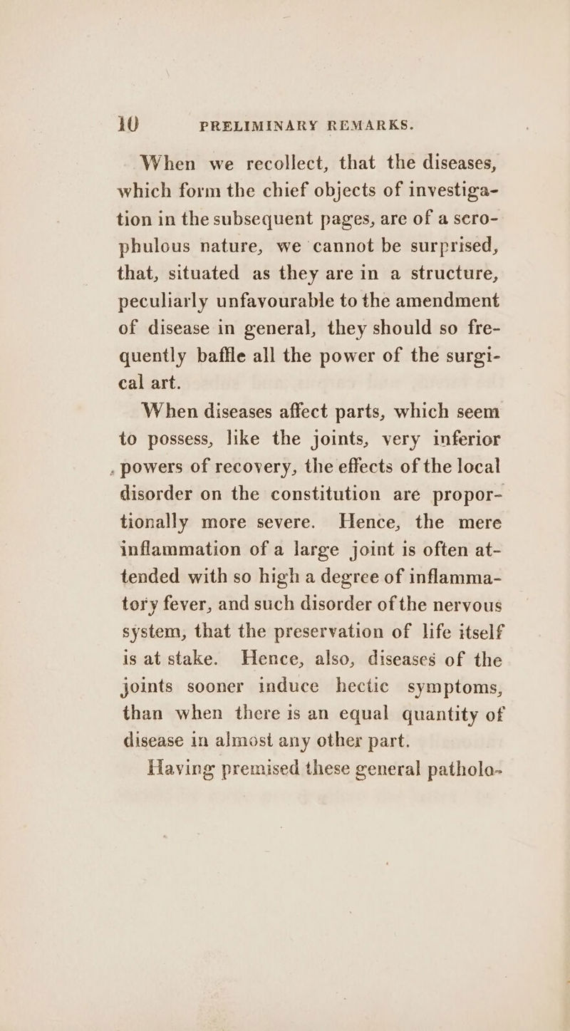 When we recollect, that the diseases, which form the chief objects of investiga- tion in the subsequent pages, are of a sero- phulous nature, we cannot be surprised, that, situated as they are in a structure, peculiarly unfavourable to the amendment of disease in general, they should so fre- quently baffle all the power of the surgi- cal art. When diseases affect parts, which seem to possess, like the joints, very inferior . powers of recovery, the effects of the local disorder on the constitution are propor- tionally more severe. Hence, the mere inflammation of a large joint is often at- tended with so high a degree of inflamma- tory fever, and such disorder of the neryous system, that the preservation of life itself is at stake. Hence, also, diseases of the joints sooner induce hectic symptoms, than when there is an equal quantity of disease in almost any other part. Having premised these general pathola-