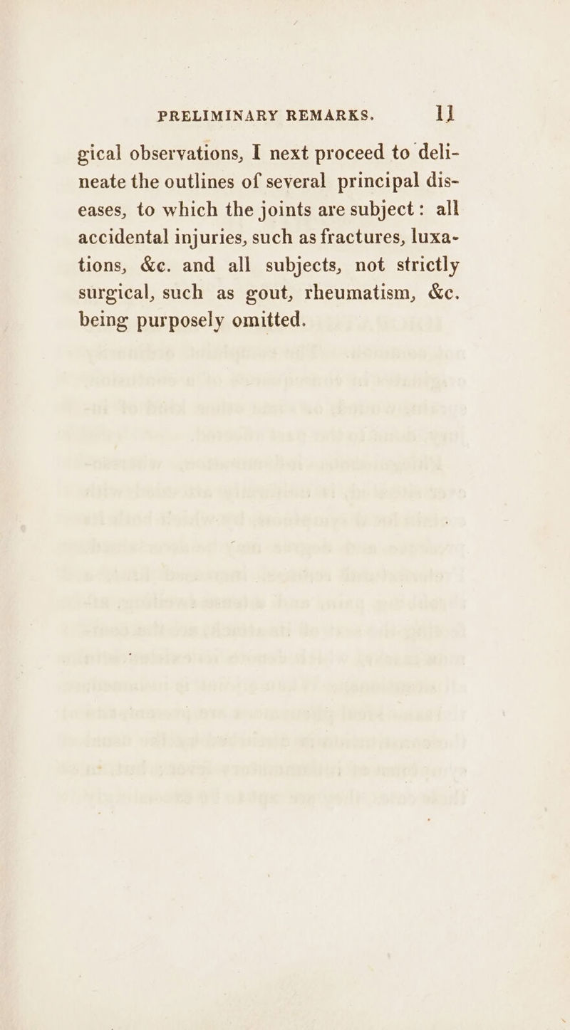 gical observations, I next proceed to deli- neate the outlines of several principal dis- eases, to which the joints are subject: all accidental injuries, such as fractures, luxa- tions, &e. and all subjects, not strictly surgical, such as gout, rheumatism, &c. being purposely omitted.
